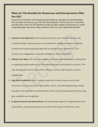 What are The Benefits for Businesses and Entrepreneurs Who
Use iOS?
Using iOS for business and entrepreneurial endeavors provides several advantages
that can help with success, growth, and client pleasure. With its devices, ecosystem,
and developer tools, the iOS platform creates an ideal setting for businesses to create
compelling apps and reach a large audience. Here are some significant benefits:
1. Excellent User Experience: iOS is well-known for its user-friendly interface and
consistent design. Businesses can use the platform’s design principles to develop
intuitive and visually appealing apps with an excellent user experience. It can
increase user engagement, consumer satisfaction, and brand loyalty.
2. Affluent User Base: iOS users have higher income and spending power, making them
an appealing target audience for firms delivering high-end products or services. This
user demography has the potential to enhance revenue and improve customer
engagement.
3. App Store Credibility: Apple’s arduous App Store review process assures that
consumers only have access to high-quality, secure, and well-designed apps. Being
included in the App Store and following its criteria can help businesses and their apps
gain credibility and recognition.
4. In-App Purchases and Subscriptions: iOS extensively supports in-app purchases and
subscriptions, allowing businesses to monetize their apps and build recurring
 