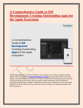 A Comprehensive Guide to iOS
Development: Creating Outstanding Apps for
the Apple Ecosystem
Mobile applications have become essential to our everyday lives in today’s quickly changing
digital world. Among them, ios app development company stand out due to their easy-to-use
design, smooth performance, and access to a massive ecosystem of tools and resources. Because
of the growing desire for creative and user-centric mobile experiences, iOS development,
producing software apps for Apple’s iOS platform, has grown in popularity. So let’s get started
and discover all the solutions for you. However, before we begin, you should understand what
iOS Ecosystem is.
 