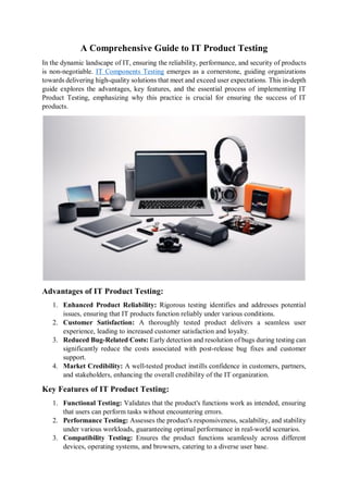 A Comprehensive Guide to IT Product Testing
In the dynamic landscape of IT, ensuring the reliability, performance, and security of products
is non-negotiable. IT Components Testing emerges as a cornerstone, guiding organizations
towards delivering high-quality solutions that meet and exceed user expectations. This in-depth
guide explores the advantages, key features, and the essential process of implementing IT
Product Testing, emphasizing why this practice is crucial for ensuring the success of IT
products.
Advantages of IT Product Testing:
1. Enhanced Product Reliability: Rigorous testing identifies and addresses potential
issues, ensuring that IT products function reliably under various conditions.
2. Customer Satisfaction: A thoroughly tested product delivers a seamless user
experience, leading to increased customer satisfaction and loyalty.
3. Reduced Bug-Related Costs: Early detection and resolution of bugs during testing can
significantly reduce the costs associated with post-release bug fixes and customer
support.
4. Market Credibility: A well-tested product instills confidence in customers, partners,
and stakeholders, enhancing the overall credibility of the IT organization.
Key Features of IT Product Testing:
1. Functional Testing: Validates that the product's functions work as intended, ensuring
that users can perform tasks without encountering errors.
2. Performance Testing: Assesses the product's responsiveness, scalability, and stability
under various workloads, guaranteeing optimal performance in real-world scenarios.
3. Compatibility Testing: Ensures the product functions seamlessly across different
devices, operating systems, and browsers, catering to a diverse user base.
 