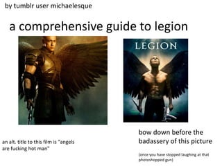 by tumblr user michaelesque


   a comprehensive guide to legion




                                        bow down before the
an alt. title to this film is “angels   badassery of this picture
are fucking hot man”
                                        (once you have stopped laughing at that
                                        photoshopped gun)
 