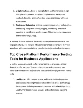 2. UI Optimization: Adhere to each platform and framework's design
principles and patterns to reduce complexity and elevate user
feedback. Prioritize an interface that aligns seamlessly with user
expectations.
3. Testing and Debugging: Utilize a comprehensive set of tools such as
unit testing, integration testing, logging, monitoring, and crash
reporting to identify and resolve issues. This ensures the robustness
and reliability of your app.
In addition to these technical measures, actively seek user feedback. This
engagement provides insights into user experiences and ensures that your
app aligns with user expectations, contributing to its optimal performance.
Top Cross-Platform Performance Testing
Tools for Business Applications
In mobile app development, performance testing emerges as a critical
determinant for success. To ensure the optimal performance of your
cross-platform business applications, consider these highly effective testing
tools:
1. LoadRunner: HP's comprehensive tool is adept at testing various
applications, including those developed through cross-platform app
development. Offering seamless integration with other HP products,
LoadRunner boasts robust analysis and customizable reporting
features.
 