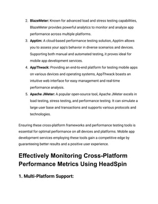2. BlazeMeter: Known for advanced load and stress testing capabilities,
BlazeMeter provides powerful analytics to monitor and analyze app
performance across multiple platforms.
3. Apptim: A cloud-based performance testing solution, Apptim allows
you to assess your app's behavior in diverse scenarios and devices.
Supporting both manual and automated testing, it proves ideal for
mobile app development services.
4. AppThwack: Providing an end-to-end platform for testing mobile apps
on various devices and operating systems, AppThwack boasts an
intuitive web interface for easy management and real-time
performance analysis.
5. Apache JMeter: A popular open-source tool, Apache JMeter excels in
load testing, stress testing, and performance testing. It can simulate a
large user base and transactions and supports various protocols and
technologies.
Ensuring these cross-platform frameworks and performance testing tools is
essential for optimal performance on all devices and platforms. Mobile app
development services employing these tools gain a competitive edge by
guaranteeing better results and a positive user experience.
Effectively Monitoring Cross-Platform
Performance Metrics Using HeadSpin
1. Multi-Platform Support:
 