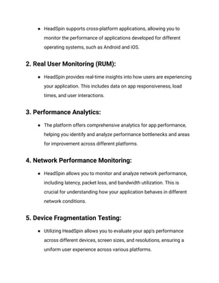 ● HeadSpin supports cross-platform applications, allowing you to
monitor the performance of applications developed for different
operating systems, such as Android and iOS.
2. Real User Monitoring (RUM):
● HeadSpin provides real-time insights into how users are experiencing
your application. This includes data on app responsiveness, load
times, and user interactions.
3. Performance Analytics:
● The platform offers comprehensive analytics for app performance,
helping you identify and analyze performance bottlenecks and areas
for improvement across different platforms.
4. Network Performance Monitoring:
● HeadSpin allows you to monitor and analyze network performance,
including latency, packet loss, and bandwidth utilization. This is
crucial for understanding how your application behaves in different
network conditions.
5. Device Fragmentation Testing:
● Utilizing HeadSpin allows you to evaluate your app's performance
across different devices, screen sizes, and resolutions, ensuring a
uniform user experience across various platforms.
 