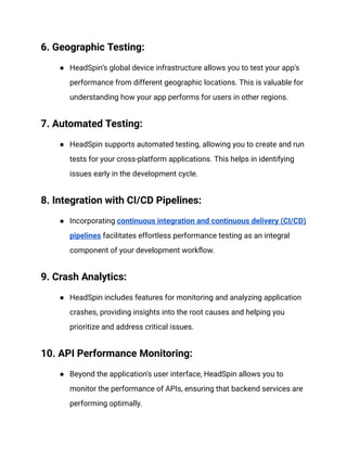 6. Geographic Testing:
● HeadSpin’s global device infrastructure allows you to test your app's
performance from different geographic locations. This is valuable for
understanding how your app performs for users in other regions.
7. Automated Testing:
● HeadSpin supports automated testing, allowing you to create and run
tests for your cross-platform applications. This helps in identifying
issues early in the development cycle.
8. Integration with CI/CD Pipelines:
● Incorporating continuous integration and continuous delivery (CI/CD)
pipelines facilitates effortless performance testing as an integral
component of your development workflow.
9. Crash Analytics:
● HeadSpin includes features for monitoring and analyzing application
crashes, providing insights into the root causes and helping you
prioritize and address critical issues.
10. API Performance Monitoring:
● Beyond the application's user interface, HeadSpin allows you to
monitor the performance of APIs, ensuring that backend services are
performing optimally.
 