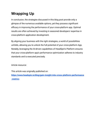 Wrapping Up
In conclusion, the strategies discussed in this blog post provide only a
glimpse of the numerous available options, yet they possess significant
efficacy in improving the performance of your cross-platform app. Optimal
results are often achieved by investing in seasoned developers' expertise in
cross-platform application development.
By aligning your business with the right strategies, a world of possibilities
unfolds, allowing you to unlock the full potential of your cross-platform App.
Notably, leveraging the AI-driven capabilities of HeadSpin's Platform ensures
that your cross-platform app's performance optimization adheres to industry
standards and is executed precisely.
Article resource:
This article was originally published on:
https://www.headspin.io/blog/gain-insight-into-cross-platform-performance
-metrics
 