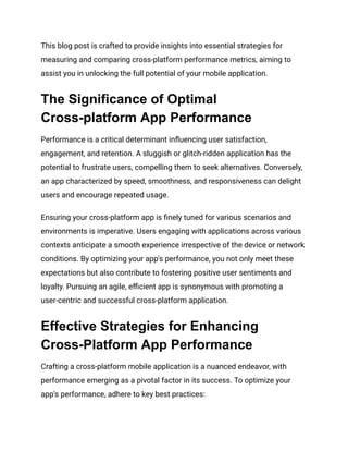 This blog post is crafted to provide insights into essential strategies for
measuring and comparing cross-platform performance metrics, aiming to
assist you in unlocking the full potential of your mobile application.
The Significance of Optimal
Cross-platform App Performance
Performance is a critical determinant influencing user satisfaction,
engagement, and retention. A sluggish or glitch-ridden application has the
potential to frustrate users, compelling them to seek alternatives. Conversely,
an app characterized by speed, smoothness, and responsiveness can delight
users and encourage repeated usage.
Ensuring your cross-platform app is finely tuned for various scenarios and
environments is imperative. Users engaging with applications across various
contexts anticipate a smooth experience irrespective of the device or network
conditions. By optimizing your app's performance, you not only meet these
expectations but also contribute to fostering positive user sentiments and
loyalty. Pursuing an agile, efficient app is synonymous with promoting a
user-centric and successful cross-platform application.
Effective Strategies for Enhancing
Cross-Platform App Performance
Crafting a cross-platform mobile application is a nuanced endeavor, with
performance emerging as a pivotal factor in its success. To optimize your
app's performance, adhere to key best practices:
 