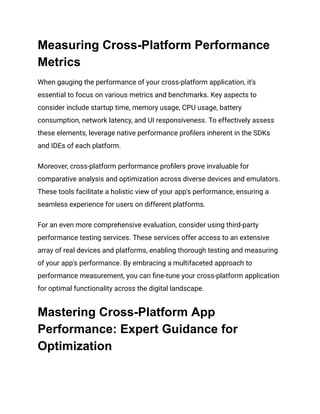 Measuring Cross-Platform Performance
Metrics
When gauging the performance of your cross-platform application, it's
essential to focus on various metrics and benchmarks. Key aspects to
consider include startup time, memory usage, CPU usage, battery
consumption, network latency, and UI responsiveness. To effectively assess
these elements, leverage native performance profilers inherent in the SDKs
and IDEs of each platform.
Moreover, cross-platform performance profilers prove invaluable for
comparative analysis and optimization across diverse devices and emulators.
These tools facilitate a holistic view of your app's performance, ensuring a
seamless experience for users on different platforms.
For an even more comprehensive evaluation, consider using third-party
performance testing services. These services offer access to an extensive
array of real devices and platforms, enabling thorough testing and measuring
of your app's performance. By embracing a multifaceted approach to
performance measurement, you can fine-tune your cross-platform application
for optimal functionality across the digital landscape.
Mastering Cross-Platform App
Performance: Expert Guidance for
Optimization
 
