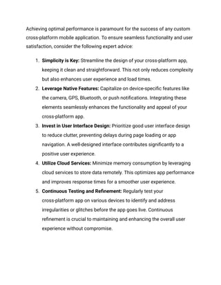 Achieving optimal performance is paramount for the success of any custom
cross-platform mobile application. To ensure seamless functionality and user
satisfaction, consider the following expert advice:
1. Simplicity is Key: Streamline the design of your cross-platform app,
keeping it clean and straightforward. This not only reduces complexity
but also enhances user experience and load times.
2. Leverage Native Features: Capitalize on device-specific features like
the camera, GPS, Bluetooth, or push notifications. Integrating these
elements seamlessly enhances the functionality and appeal of your
cross-platform app.
3. Invest in User Interface Design: Prioritize good user interface design
to reduce clutter, preventing delays during page loading or app
navigation. A well-designed interface contributes significantly to a
positive user experience.
4. Utilize Cloud Services: Minimize memory consumption by leveraging
cloud services to store data remotely. This optimizes app performance
and improves response times for a smoother user experience.
5. Continuous Testing and Refinement: Regularly test your
cross-platform app on various devices to identify and address
irregularities or glitches before the app goes live. Continuous
refinement is crucial to maintaining and enhancing the overall user
experience without compromise.
 