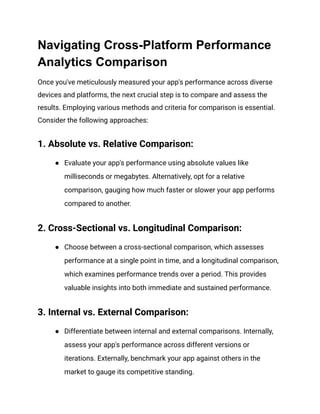 Navigating Cross-Platform Performance
Analytics Comparison
Once you've meticulously measured your app's performance across diverse
devices and platforms, the next crucial step is to compare and assess the
results. Employing various methods and criteria for comparison is essential.
Consider the following approaches:
1. Absolute vs. Relative Comparison:
● Evaluate your app's performance using absolute values like
milliseconds or megabytes. Alternatively, opt for a relative
comparison, gauging how much faster or slower your app performs
compared to another.
2. Cross-Sectional vs. Longitudinal Comparison:
● Choose between a cross-sectional comparison, which assesses
performance at a single point in time, and a longitudinal comparison,
which examines performance trends over a period. This provides
valuable insights into both immediate and sustained performance.
3. Internal vs. External Comparison:
● Differentiate between internal and external comparisons. Internally,
assess your app's performance across different versions or
iterations. Externally, benchmark your app against others in the
market to gauge its competitive standing.
 