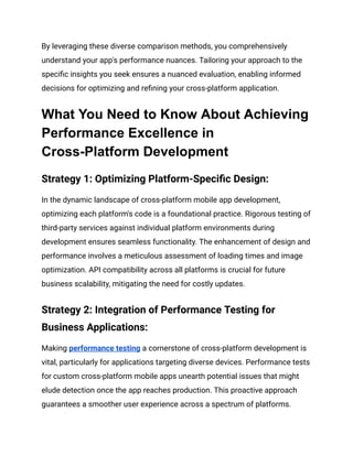 By leveraging these diverse comparison methods, you comprehensively
understand your app's performance nuances. Tailoring your approach to the
specific insights you seek ensures a nuanced evaluation, enabling informed
decisions for optimizing and refining your cross-platform application.
What You Need to Know About Achieving
Performance Excellence in
Cross-Platform Development
Strategy 1: Optimizing Platform-Specific Design:
In the dynamic landscape of cross-platform mobile app development,
optimizing each platform's code is a foundational practice. Rigorous testing of
third-party services against individual platform environments during
development ensures seamless functionality. The enhancement of design and
performance involves a meticulous assessment of loading times and image
optimization. API compatibility across all platforms is crucial for future
business scalability, mitigating the need for costly updates.
Strategy 2: Integration of Performance Testing for
Business Applications:
Making performance testing a cornerstone of cross-platform development is
vital, particularly for applications targeting diverse devices. Performance tests
for custom cross-platform mobile apps unearth potential issues that might
elude detection once the app reaches production. This proactive approach
guarantees a smoother user experience across a spectrum of platforms.
 