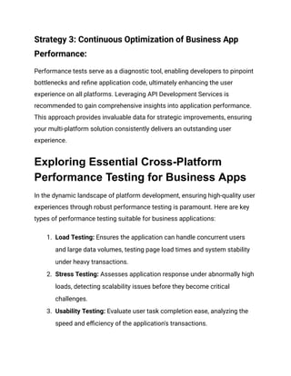 Strategy 3: Continuous Optimization of Business App
Performance:
Performance tests serve as a diagnostic tool, enabling developers to pinpoint
bottlenecks and refine application code, ultimately enhancing the user
experience on all platforms. Leveraging API Development Services is
recommended to gain comprehensive insights into application performance.
This approach provides invaluable data for strategic improvements, ensuring
your multi-platform solution consistently delivers an outstanding user
experience.
Exploring Essential Cross-Platform
Performance Testing for Business Apps
In the dynamic landscape of platform development, ensuring high-quality user
experiences through robust performance testing is paramount. Here are key
types of performance testing suitable for business applications:
1. Load Testing: Ensures the application can handle concurrent users
and large data volumes, testing page load times and system stability
under heavy transactions.
2. Stress Testing: Assesses application response under abnormally high
loads, detecting scalability issues before they become critical
challenges.
3. Usability Testing: Evaluate user task completion ease, analyzing the
speed and efficiency of the application's transactions.
 