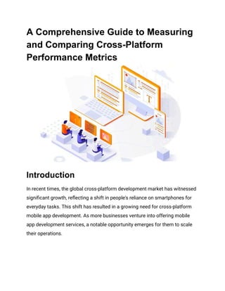 A Comprehensive Guide to Measuring
and Comparing Cross-Platform
Performance Metrics
Introduction
In recent times, the global cross-platform development market has witnessed
significant growth, reflecting a shift in people's reliance on smartphones for
everyday tasks. This shift has resulted in a growing need for cross-platform
mobile app development. As more businesses venture into offering mobile
app development services, a notable opportunity emerges for them to scale
their operations.
 