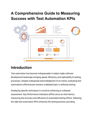 A Comprehensive Guide to Measuring
Success with Test Automation KPIs
Introduction
Test automation has become indispensable in today's Agile software
development landscape, bringing speed, efficiency, and replicability to testing
processes. Despite widespread acknowledgment of its merits, evaluating test
automation's effectiveness remains a debated topic in software testing.
Employing specific techniques is crucial to achieving an unbiased
assessment. Key Performance Indicators (KPIs) serve as vital metrics,
measuring the accuracy and efficiency of automated testing efforts. Selecting
the right test automation KPIs enhances the testing process, providing
 