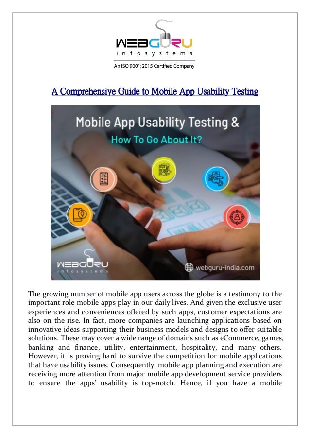 A Comprehensive Guide to Mobile App Usability Testing
The growing number of mobile app users across the globe is a testimony to the
important role mobile apps play in our daily lives. And given the exclusive user
experiences and conveniences offered by such apps, customer expectations are
also on the rise. In fact, more companies are launching applications based on
innovative ideas supporting their business models and designs to offer suitable
solutions. These may cover a wide range of domains such as eCommerce, games,
banking and finance, utility, entertainment, hospitality, and many others.
However, it is proving hard to survive the competition for mobile applications
that have usability issues. Consequently, mobile app planning and execution are
receiving more attention from major mobile app development service providers
to ensure the apps’ usability is top-notch. Hence, if you have a mobile
 