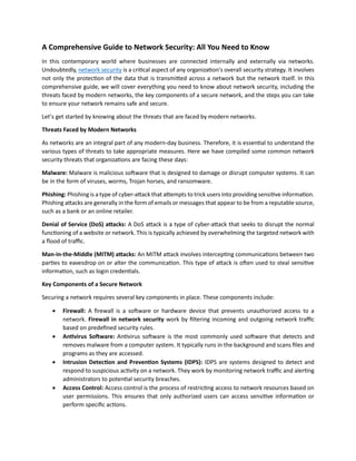 A Comprehensive Guide to Network Security: All You Need to Know
In this contemporary world where businesses are connected internally and externally via networks.
Undoubtedly, network security is a critical aspect of any organization's overall security strategy. It involves
not only the protection of the data that is transmitted across a network but the network itself. In this
comprehensive guide, we will cover everything you need to know about network security, including the
threats faced by modern networks, the key components of a secure network, and the steps you can take
to ensure your network remains safe and secure.
Let’s get started by knowing about the threats that are faced by modern networks.
Threats Faced by Modern Networks
As networks are an integral part of any modern-day business. Therefore, it is essential to understand the
various types of threats to take appropriate measures. Here we have compiled some common network
security threats that organizations are facing these days:
Malware: Malware is malicious software that is designed to damage or disrupt computer systems. It can
be in the form of viruses, worms, Trojan horses, and ransomware.
Phishing: Phishing is a type of cyber-attack that attempts to trick users into providing sensitive information.
Phishing attacks are generally in the form of emails or messages that appear to be from a reputable source,
such as a bank or an online retailer.
Denial of Service (DoS) attacks: A DoS attack is a type of cyber-attack that seeks to disrupt the normal
functioning of a website or network. This is typically achieved by overwhelming the targeted network with
a flood of traffic.
Man-in-the-Middle (MITM) attacks: An MITM attack involves intercepting communications between two
parties to eavesdrop on or alter the communication. This type of attack is often used to steal sensitive
information, such as login credentials.
Key Components of a Secure Network
Securing a network requires several key components in place. These components include:
 Firewall: A firewall is a software or hardware device that prevents unauthorized access to a
network. Firewall in network security work by filtering incoming and outgoing network traffic
based on predefined security rules.
 Antivirus Software: Antivirus software is the most commonly used software that detects and
removes malware from a computer system. It typically runs in the background and scans files and
programs as they are accessed.
 Intrusion Detection and Prevention Systems (IDPS): IDPS are systems designed to detect and
respond to suspicious activity on a network. They work by monitoring network traffic and alerting
administrators to potential security breaches.
 Access Control: Access control is the process of restricting access to network resources based on
user permissions. This ensures that only authorized users can access sensitive information or
perform specific actions.
 