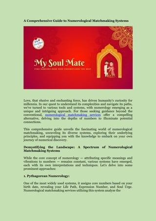A Comprehensive Guide to Numerological Matchmaking Systems
Love, that elusive and enchanting force, has driven humanity’s curiosity for
millennia. In our quest to understand its complexities and navigate its paths,
we’ve turned to various tools and systems, with numerology emerging as a
unique and intriguing approach. For those seeking guidance beyond the
conventional, numerological matchmaking services offer a compelling
alternative, delving into the depths of numbers to illuminate potential
connections.
This comprehensive guide unveils the fascinating world of numerological
matchmaking, unraveling its diverse systems, exploring their underlying
principles, and equipping you with the knowledge to embark on your own
journey of numerical discovery.
Demystifying the Landscape: A Spectrum of Numerological
Matchmaking Systems
While the core concept of numerology — attributing specific meanings and
vibrations to numbers — remains constant, various systems have emerged,
each with its own interpretations and techniques. Let’s delve into some
prominent approaches:
1. Pythagorean Numerology:
One of the most widely used systems, it assigns core numbers based on your
birth date, revealing your Life Path, Expression Number, and Soul Urge.
Numerological matchmaking services utilizing this system analyze the
 