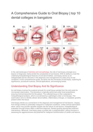 A Comprehensive Guide to Oral Biopsy | top 10
dental colleges in bangalore
In the vast landscape of dentistry and oral pathology, the role of oral biopsy emerges as a
beacon of diagnostic clarity amidst the complexities of oral lesions. With its ability to unveil the
underlying histopathological features of oral abnormalities, oral biopsy serves as an
indispensable tool for clinicians in the diagnosis and management of a wide array of oral
conditions. In this comprehensive guide, we delve into the intricacies of oral biopsy, exploring its
significance, procedural nuances, clinical applications, and emerging trends.
Understanding Oral Biopsy And Its Significance
An oral biopsy involves the surgical removal of a small tissue sample from the oral cavity for
microscopic examination. This procedure is typically performed under local anaesthesia,
ensuring minimal discomfort for the patient. The collected tissue is then subjected to
histopathological analysis, which is scrutinised by a pathologist under a microscope. The
examination aims to identify cellular abnormalities, inflammatory changes, or neoplastic growths
present within the tissue.
Oral biopsy stands as a cornerstone in the diagnosis and management of oral lesions, ranging
from benign entities to potentially malignant or malignant conditions. Unlike clinical examination
alone, which may provide valuable insights into the nature of oral lesions, histopathological
evaluation through biopsy offers a definitive diagnosis, thereby guiding appropriate treatment
interventions. Moreover, oral biopsy plays a pivotal role in prognostication, aiding clinicians in
assessing the aggressiveness and potential for malignant transformation of certain oral lesions.
 