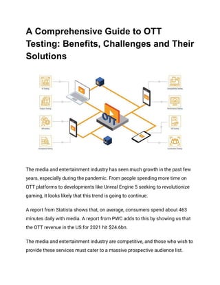 A Comprehensive Guide to OTT
Testing: Benefits, Challenges and Their
Solutions
The media and entertainment industry has seen much growth in the past few
years, especially during the pandemic. From people spending more time on
OTT platforms to developments like Unreal Engine 5 seeking to revolutionize
gaming, it looks likely that this trend is going to continue.
A report from Statista shows that, on average, consumers spend about 463
minutes daily with media. A report from PWC adds to this by showing us that
the OTT revenue in the US for 2021 hit $24.6bn.
The media and entertainment industry are competitive, and those who wish to
provide these services must cater to a massive prospective audience list.
 