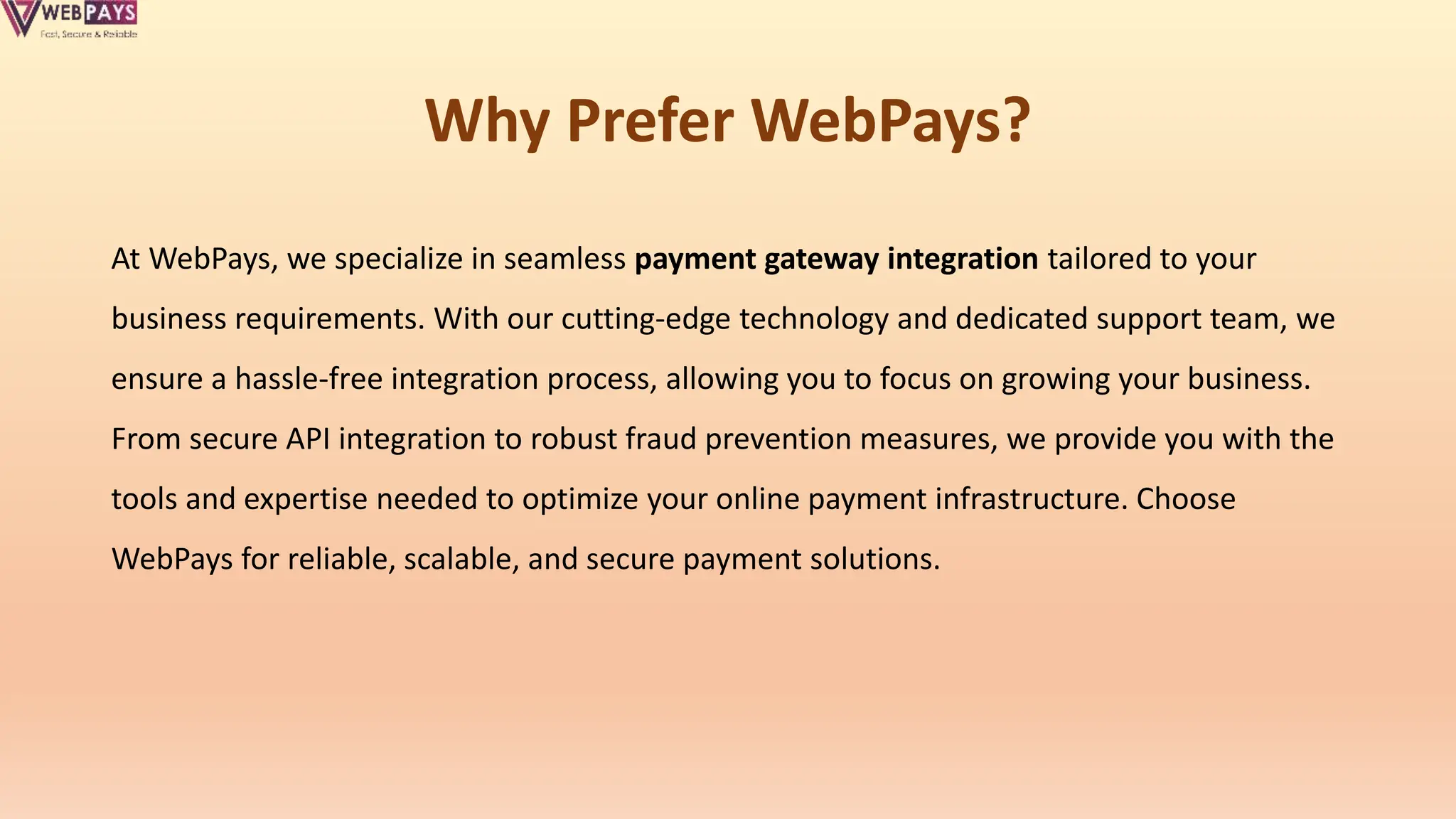 Why Prefer WebPays?
At WebPays, we specialize in seamless payment gateway integration tailored to your
business requirements. With our cutting-edge technology and dedicated support team, we
ensure a hassle-free integration process, allowing you to focus on growing your business.
From secure API integration to robust fraud prevention measures, we provide you with the
tools and expertise needed to optimize your online payment infrastructure. Choose
WebPays for reliable, scalable, and secure payment solutions.
 