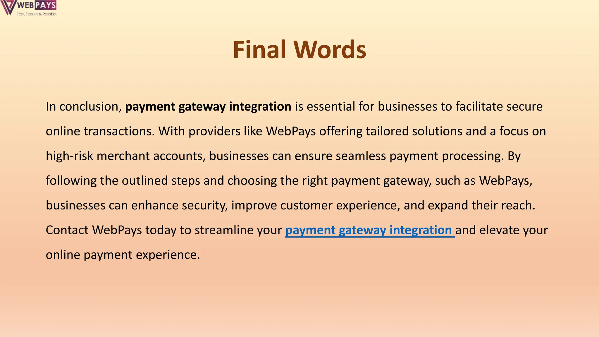Final Words
In conclusion, payment gateway integration is essential for businesses to facilitate secure
online transactions. With providers like WebPays offering tailored solutions and a focus on
high-risk merchant accounts, businesses can ensure seamless payment processing. By
following the outlined steps and choosing the right payment gateway, such as WebPays,
businesses can enhance security, improve customer experience, and expand their reach.
Contact WebPays today to streamline your payment gateway integration and elevate your
online payment experience.
 