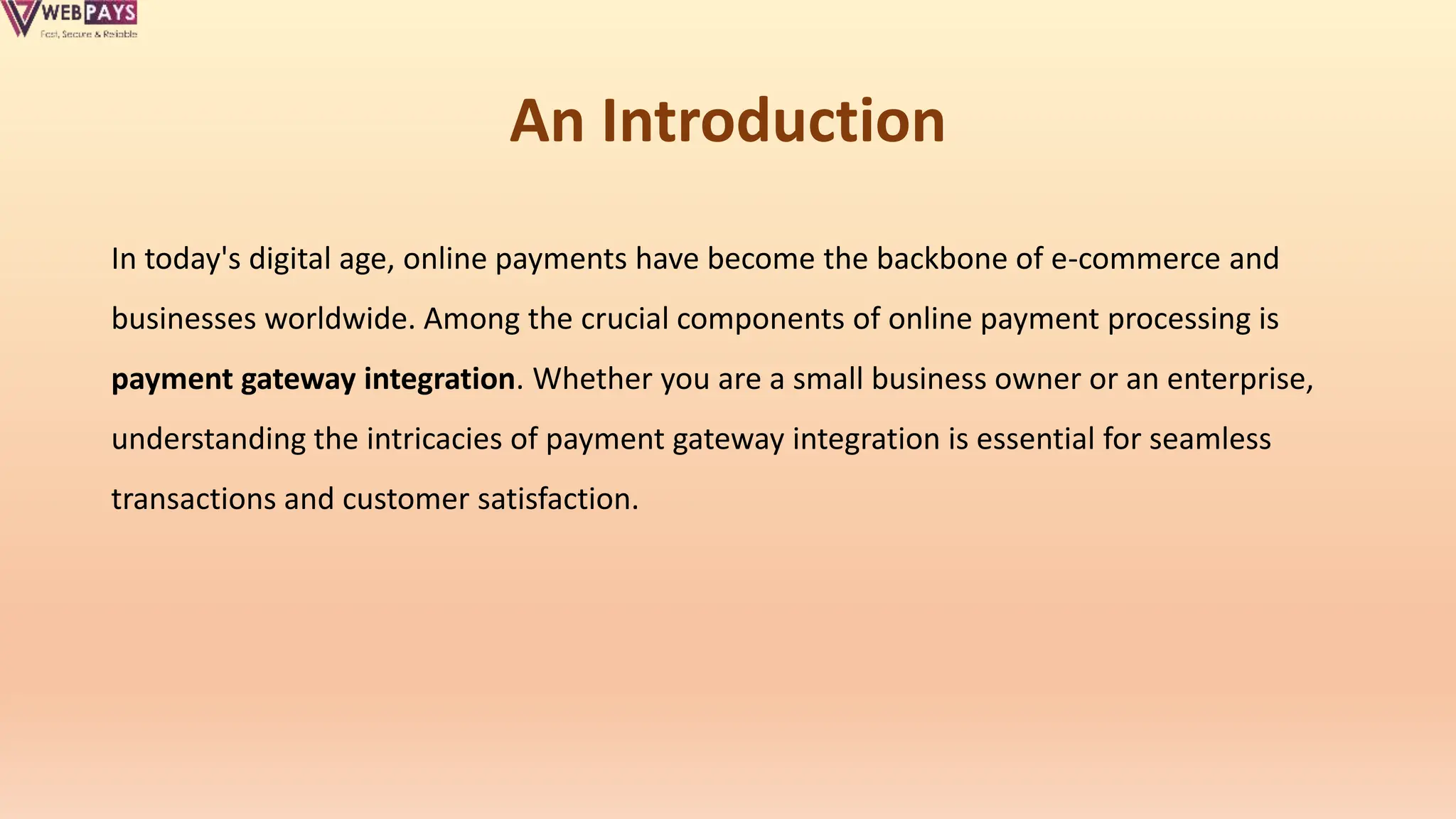 An Introduction
In today's digital age, online payments have become the backbone of e-commerce and
businesses worldwide. Among the crucial components of online payment processing is
payment gateway integration. Whether you are a small business owner or an enterprise,
understanding the intricacies of payment gateway integration is essential for seamless
transactions and customer satisfaction.
 