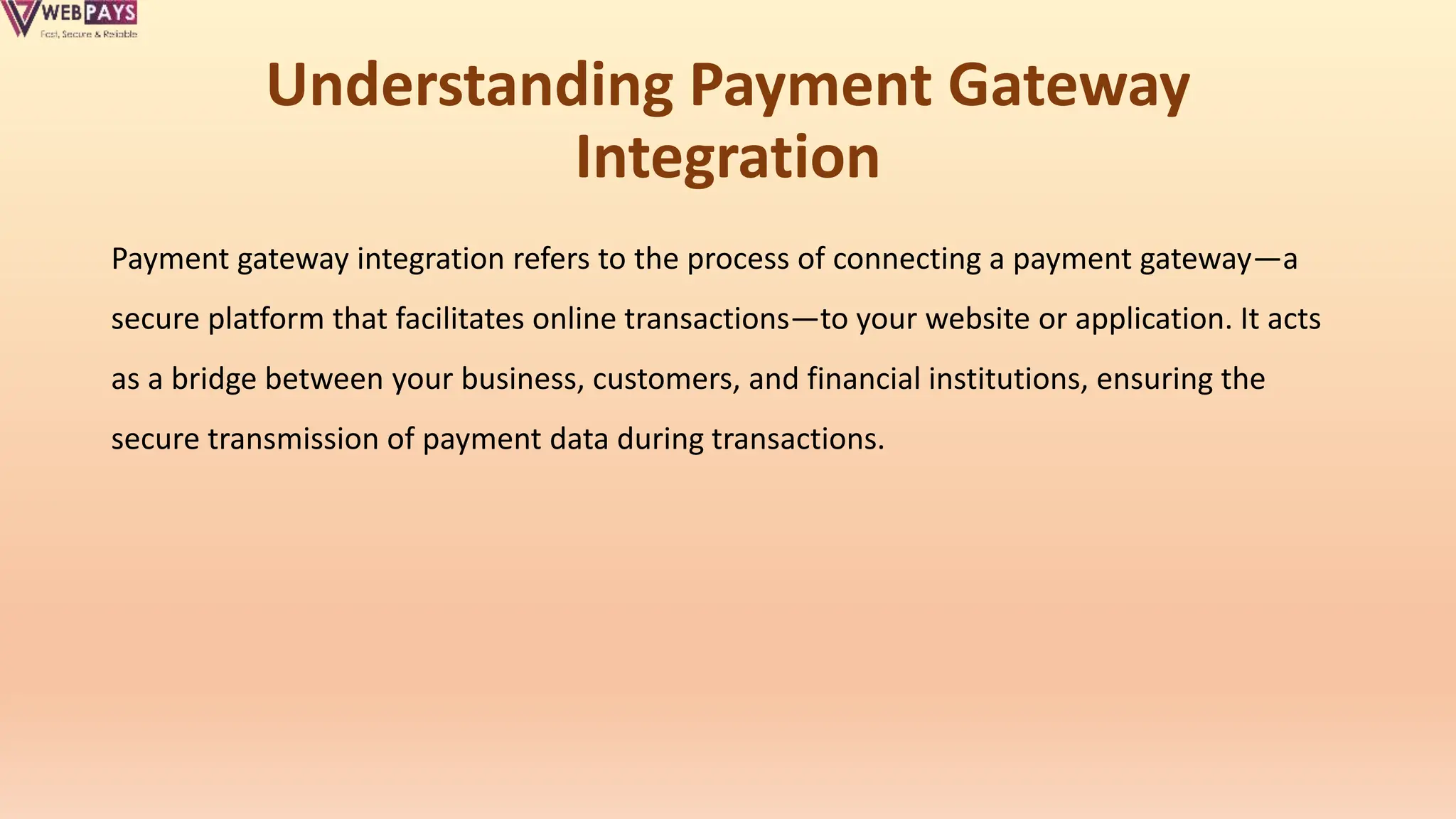 Understanding Payment Gateway
Integration
Payment gateway integration refers to the process of connecting a payment gateway—a
secure platform that facilitates online transactions—to your website or application. It acts
as a bridge between your business, customers, and financial institutions, ensuring the
secure transmission of payment data during transactions.
 