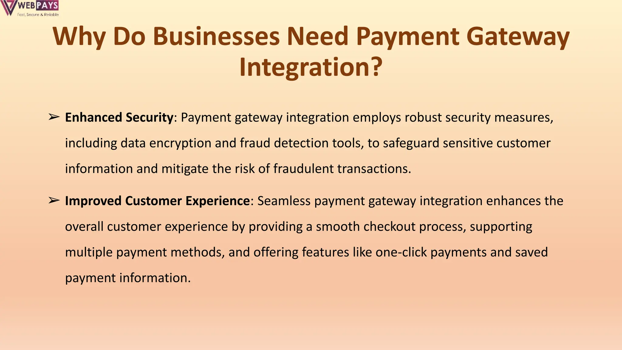 Why Do Businesses Need Payment Gateway
Integration?
➢ Enhanced Security: Payment gateway integration employs robust security measures,
including data encryption and fraud detection tools, to safeguard sensitive customer
information and mitigate the risk of fraudulent transactions.
➢ Improved Customer Experience: Seamless payment gateway integration enhances the
overall customer experience by providing a smooth checkout process, supporting
multiple payment methods, and offering features like one-click payments and saved
payment information.
 