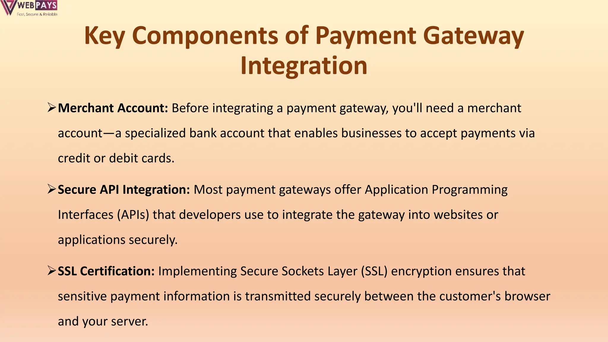 Key Components of Payment Gateway
Integration
Merchant Account: Before integrating a payment gateway, you'll need a merchant
account—a specialized bank account that enables businesses to accept payments via
credit or debit cards.
Secure API Integration: Most payment gateways offer Application Programming
Interfaces (APIs) that developers use to integrate the gateway into websites or
applications securely.
SSL Certification: Implementing Secure Sockets Layer (SSL) encryption ensures that
sensitive payment information is transmitted securely between the customer's browser
and your server.
 