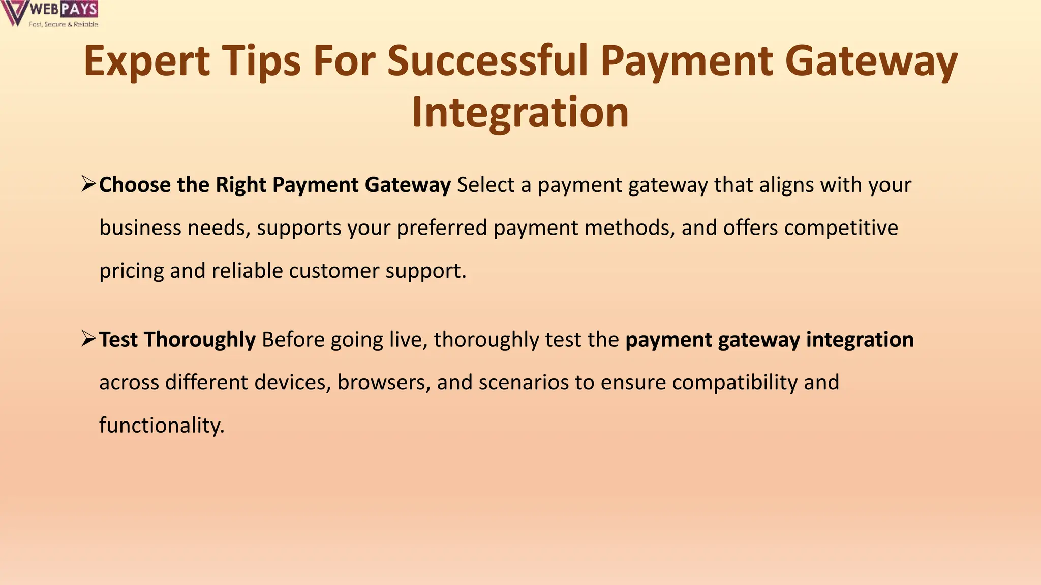 Expert Tips For Successful Payment Gateway
Integration
Choose the Right Payment Gateway Select a payment gateway that aligns with your
business needs, supports your preferred payment methods, and offers competitive
pricing and reliable customer support.
Test Thoroughly Before going live, thoroughly test the payment gateway integration
across different devices, browsers, and scenarios to ensure compatibility and
functionality.
 