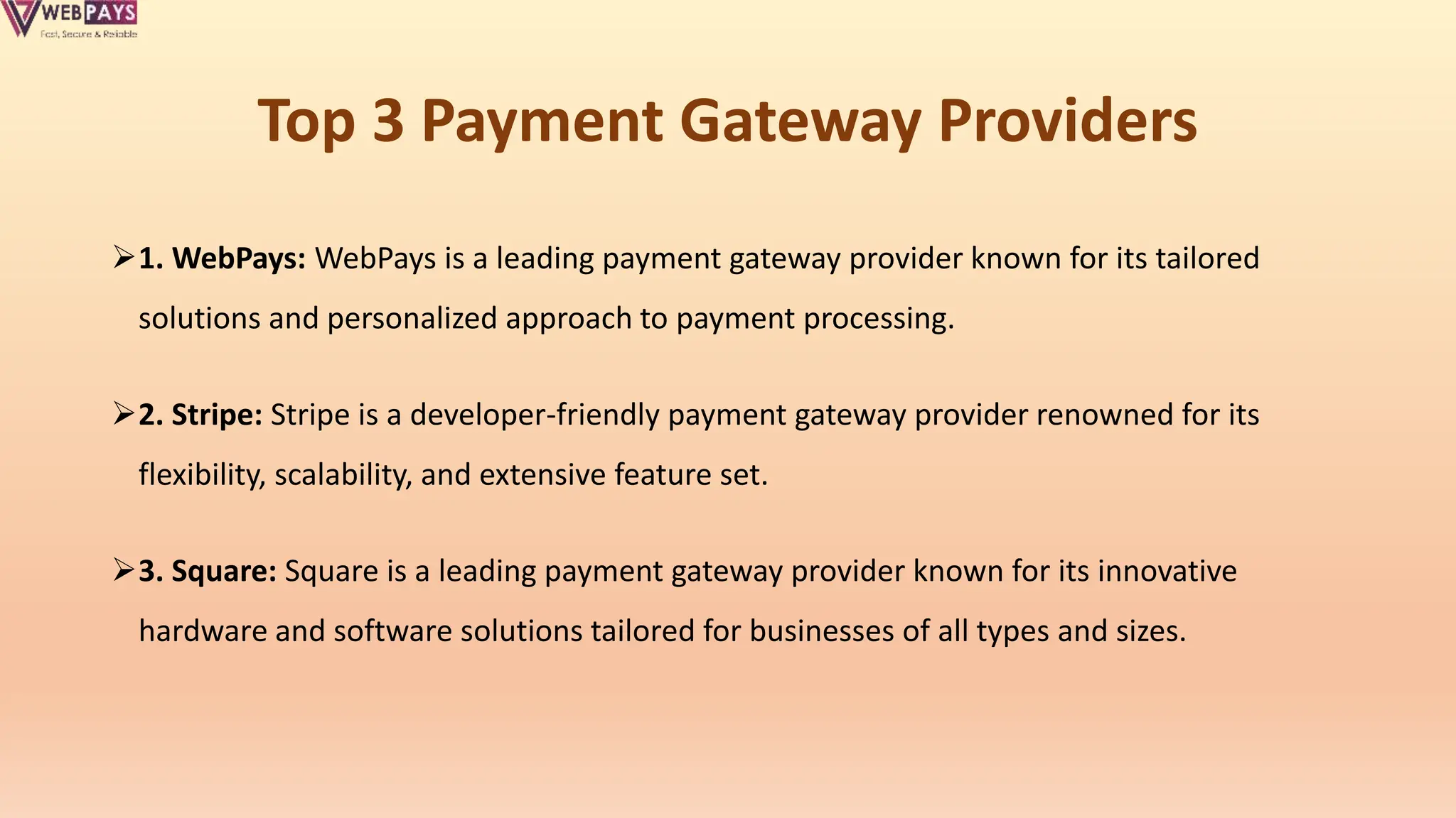 Top 3 Payment Gateway Providers
1. WebPays: WebPays is a leading payment gateway provider known for its tailored
solutions and personalized approach to payment processing.
2. Stripe: Stripe is a developer-friendly payment gateway provider renowned for its
flexibility, scalability, and extensive feature set.
3. Square: Square is a leading payment gateway provider known for its innovative
hardware and software solutions tailored for businesses of all types and sizes.
 