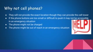 Why not cell phones?
● They will not provide the exact location though they can provide the cell tower
● If the phone buttons are too small or difficult to push it may not be accessible
in an emergency situation
● The phone might not be charged
● The phone might be out of reach in an emergency situation
 