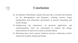 Conclusion
❏ In summary, Photoshop's Liquify tools provide a versatile and essential
set for photographers and designers, enabling creative image
manipulation and refinement, particularly in portrait retouching and
artistic design.
❏ Emphasizing the importance of practical application and
experimentation, users are encouraged to explore the unique
functionalities of each tool to achieve desired effects.
❏ Mastering these tools requires hands-on practice, enhancing creative
expression in photo editing and design.
 