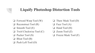 Liquify Photoshop Distortion Tools
❏ Forward Warp Tool (W)
❏ Reconstruct Tool (R)
❏ Smooth Tool (E)
❏ Twirl Clockwise Tool (C)
❏ Pucker Tool (S)
❏ Bloat Tool (B)
❏ Push Left Tool (O)
❏ Thaw Mask Tool (D)
❏ Face Tool (A)
❏ Hand Tool (H)
❏ Zoom Tool (Z)
❏ Freeze Mask Tool (F)
 