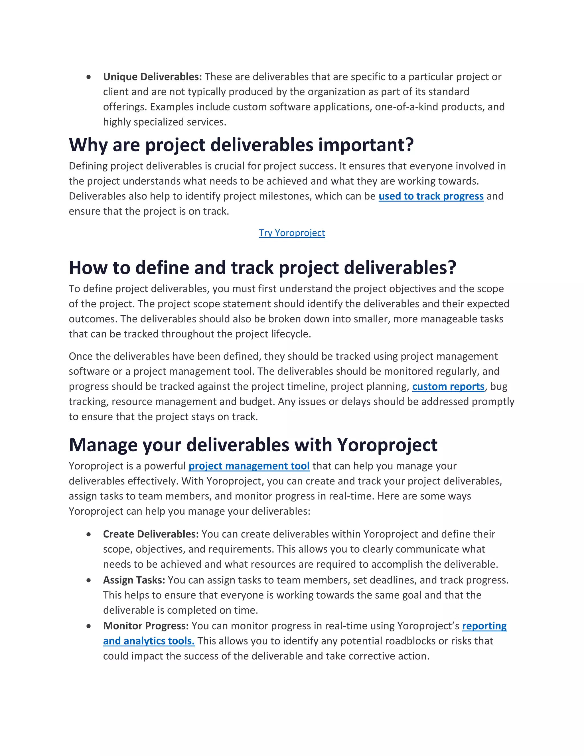  Unique Deliverables: These are deliverables that are specific to a particular project or
client and are not typically produced by the organization as part of its standard
offerings. Examples include custom software applications, one-of-a-kind products, and
highly specialized services.
Why are project deliverables important?
Defining project deliverables is crucial for project success. It ensures that everyone involved in
the project understands what needs to be achieved and what they are working towards.
Deliverables also help to identify project milestones, which can be used to track progress and
ensure that the project is on track.
Try Yoroproject
How to define and track project deliverables?
To define project deliverables, you must first understand the project objectives and the scope
of the project. The project scope statement should identify the deliverables and their expected
outcomes. The deliverables should also be broken down into smaller, more manageable tasks
that can be tracked throughout the project lifecycle.
Once the deliverables have been defined, they should be tracked using project management
software or a project management tool. The deliverables should be monitored regularly, and
progress should be tracked against the project timeline, project planning, custom reports, bug
tracking, resource management and budget. Any issues or delays should be addressed promptly
to ensure that the project stays on track.
Manage your deliverables with Yoroproject
Yoroproject is a powerful project management tool that can help you manage your
deliverables effectively. With Yoroproject, you can create and track your project deliverables,
assign tasks to team members, and monitor progress in real-time. Here are some ways
Yoroproject can help you manage your deliverables:
 Create Deliverables: You can create deliverables within Yoroproject and define their
scope, objectives, and requirements. This allows you to clearly communicate what
needs to be achieved and what resources are required to accomplish the deliverable.
 Assign Tasks: You can assign tasks to team members, set deadlines, and track progress.
This helps to ensure that everyone is working towards the same goal and that the
deliverable is completed on time.
 Monitor Progress: You can monitor progress in real-time using Yoroproject’s reporting
and analytics tools. This allows you to identify any potential roadblocks or risks that
could impact the success of the deliverable and take corrective action.
 
