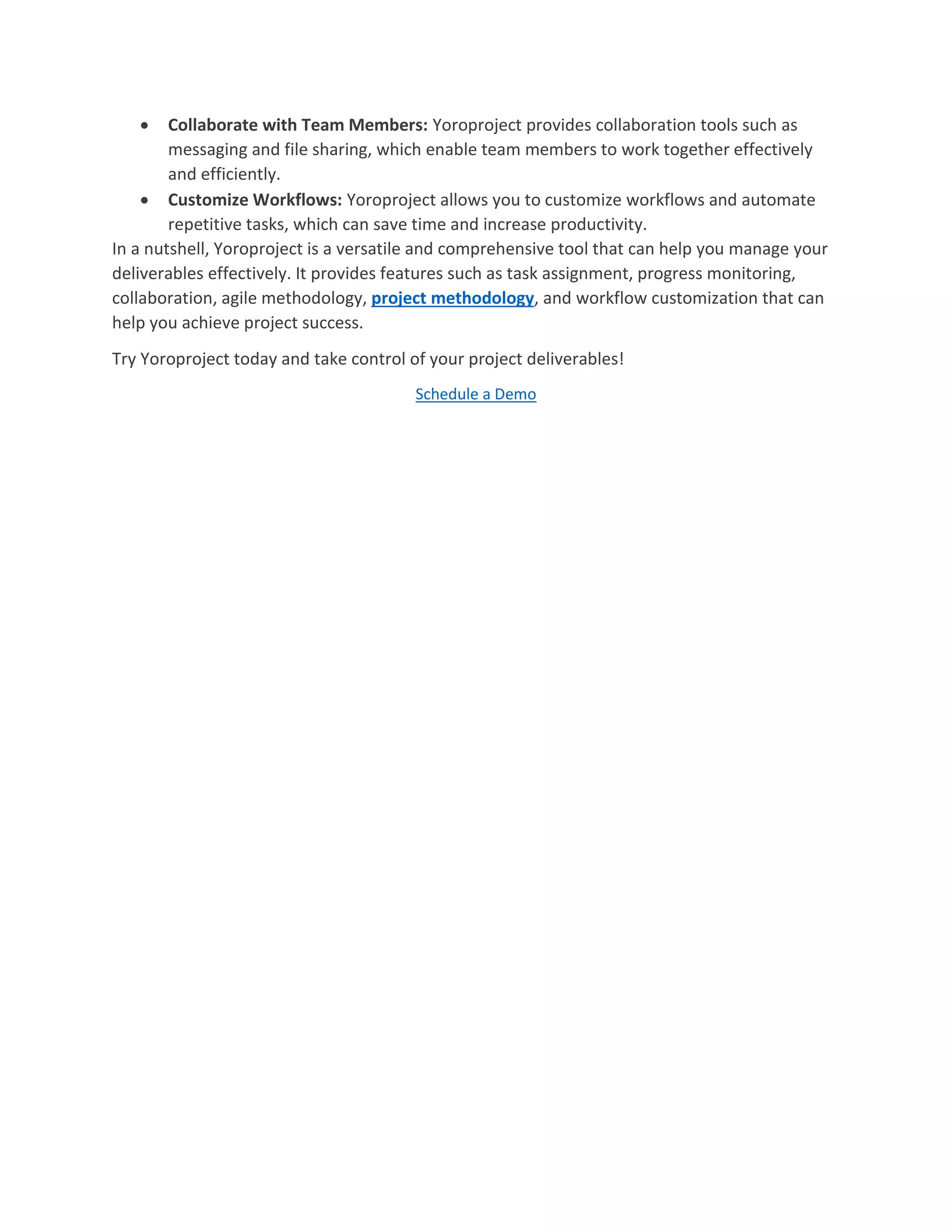  Collaborate with Team Members: Yoroproject provides collaboration tools such as
messaging and file sharing, which enable team members to work together effectively
and efficiently.
 Customize Workflows: Yoroproject allows you to customize workflows and automate
repetitive tasks, which can save time and increase productivity.
In a nutshell, Yoroproject is a versatile and comprehensive tool that can help you manage your
deliverables effectively. It provides features such as task assignment, progress monitoring,
collaboration, agile methodology, project methodology, and workflow customization that can
help you achieve project success.
Try Yoroproject today and take control of your project deliverables!
Schedule a Demo
 
