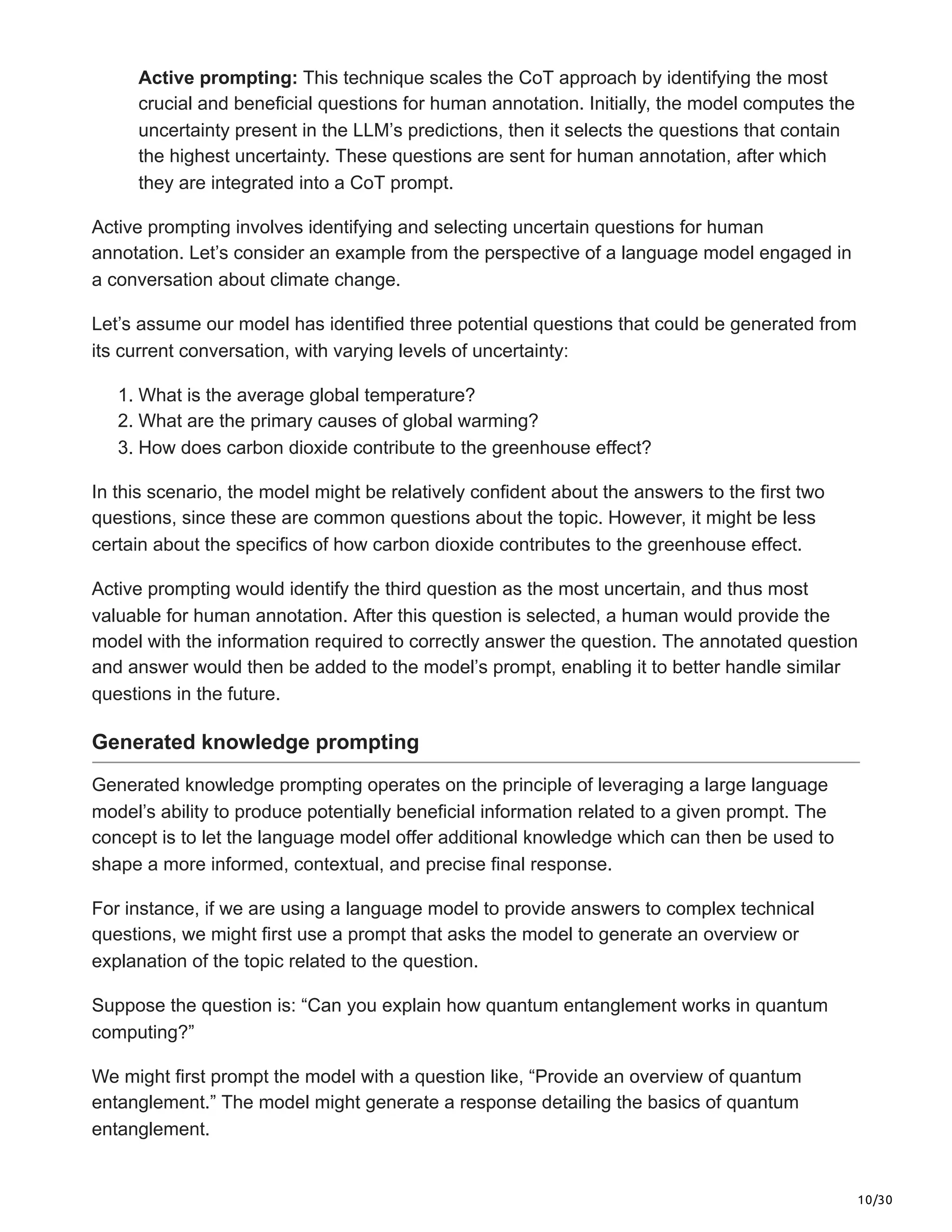10/30
Active prompting: This technique scales the CoT approach by identifying the most
crucial and beneficial questions for human annotation. Initially, the model computes the
uncertainty present in the LLM’s predictions, then it selects the questions that contain
the highest uncertainty. These questions are sent for human annotation, after which
they are integrated into a CoT prompt.
Active prompting involves identifying and selecting uncertain questions for human
annotation. Let’s consider an example from the perspective of a language model engaged in
a conversation about climate change.
Let’s assume our model has identified three potential questions that could be generated from
its current conversation, with varying levels of uncertainty:
1. What is the average global temperature?
2. What are the primary causes of global warming?
3. How does carbon dioxide contribute to the greenhouse effect?
In this scenario, the model might be relatively confident about the answers to the first two
questions, since these are common questions about the topic. However, it might be less
certain about the specifics of how carbon dioxide contributes to the greenhouse effect.
Active prompting would identify the third question as the most uncertain, and thus most
valuable for human annotation. After this question is selected, a human would provide the
model with the information required to correctly answer the question. The annotated question
and answer would then be added to the model’s prompt, enabling it to better handle similar
questions in the future.
Generated knowledge prompting
Generated knowledge prompting operates on the principle of leveraging a large language
model’s ability to produce potentially beneficial information related to a given prompt. The
concept is to let the language model offer additional knowledge which can then be used to
shape a more informed, contextual, and precise final response.
For instance, if we are using a language model to provide answers to complex technical
questions, we might first use a prompt that asks the model to generate an overview or
explanation of the topic related to the question.
Suppose the question is: “Can you explain how quantum entanglement works in quantum
computing?”
We might first prompt the model with a question like, “Provide an overview of quantum
entanglement.” The model might generate a response detailing the basics of quantum
entanglement.
 
