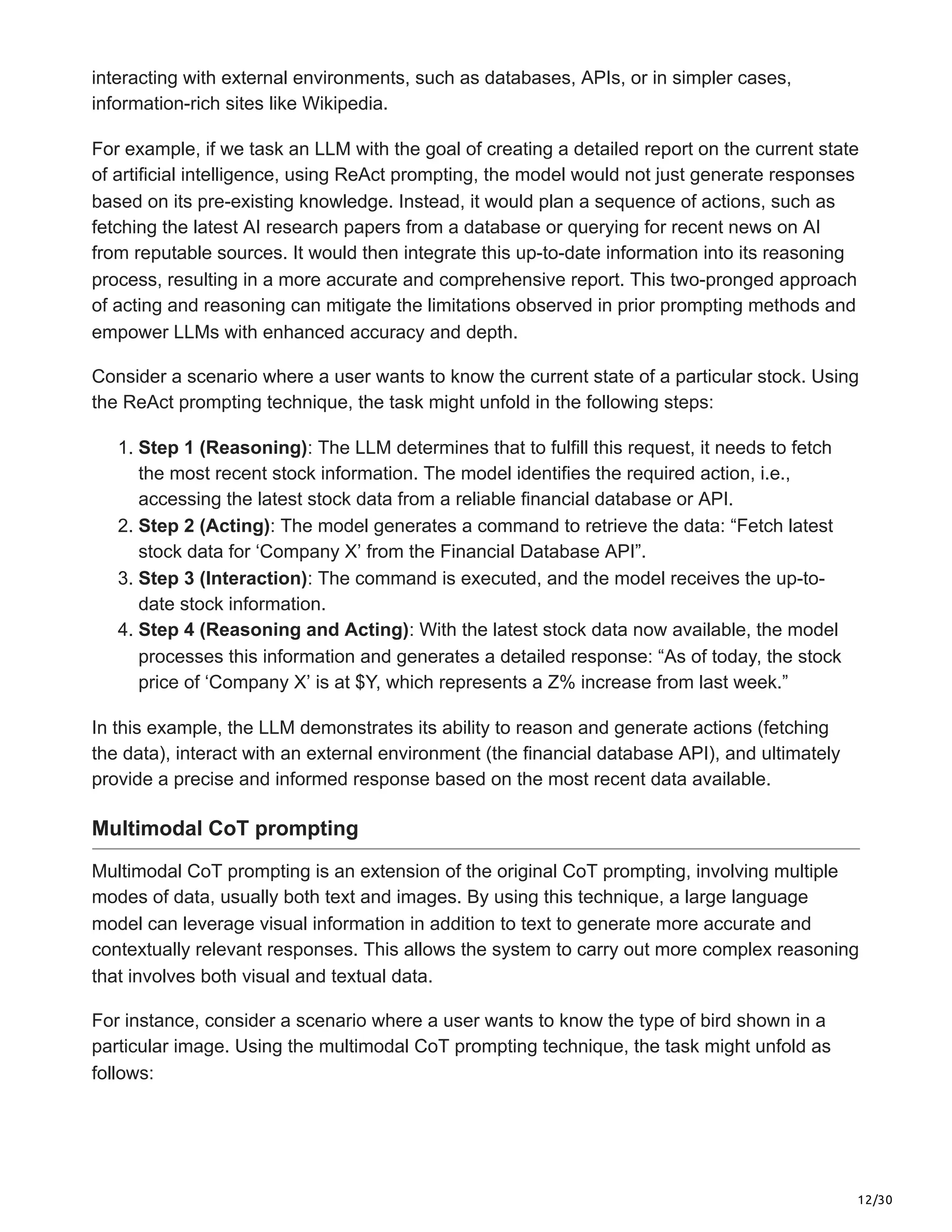 12/30
interacting with external environments, such as databases, APIs, or in simpler cases,
information-rich sites like Wikipedia.
For example, if we task an LLM with the goal of creating a detailed report on the current state
of artificial intelligence, using ReAct prompting, the model would not just generate responses
based on its pre-existing knowledge. Instead, it would plan a sequence of actions, such as
fetching the latest AI research papers from a database or querying for recent news on AI
from reputable sources. It would then integrate this up-to-date information into its reasoning
process, resulting in a more accurate and comprehensive report. This two-pronged approach
of acting and reasoning can mitigate the limitations observed in prior prompting methods and
empower LLMs with enhanced accuracy and depth.
Consider a scenario where a user wants to know the current state of a particular stock. Using
the ReAct prompting technique, the task might unfold in the following steps:
1. Step 1 (Reasoning): The LLM determines that to fulfill this request, it needs to fetch
the most recent stock information. The model identifies the required action, i.e.,
accessing the latest stock data from a reliable financial database or API.
2. Step 2 (Acting): The model generates a command to retrieve the data: “Fetch latest
stock data for ‘Company X’ from the Financial Database API”.
3. Step 3 (Interaction): The command is executed, and the model receives the up-to-
date stock information.
4. Step 4 (Reasoning and Acting): With the latest stock data now available, the model
processes this information and generates a detailed response: “As of today, the stock
price of ‘Company X’ is at $Y, which represents a Z% increase from last week.”
In this example, the LLM demonstrates its ability to reason and generate actions (fetching
the data), interact with an external environment (the financial database API), and ultimately
provide a precise and informed response based on the most recent data available.
Multimodal CoT prompting
Multimodal CoT prompting is an extension of the original CoT prompting, involving multiple
modes of data, usually both text and images. By using this technique, a large language
model can leverage visual information in addition to text to generate more accurate and
contextually relevant responses. This allows the system to carry out more complex reasoning
that involves both visual and textual data.
For instance, consider a scenario where a user wants to know the type of bird shown in a
particular image. Using the multimodal CoT prompting technique, the task might unfold as
follows:
 
