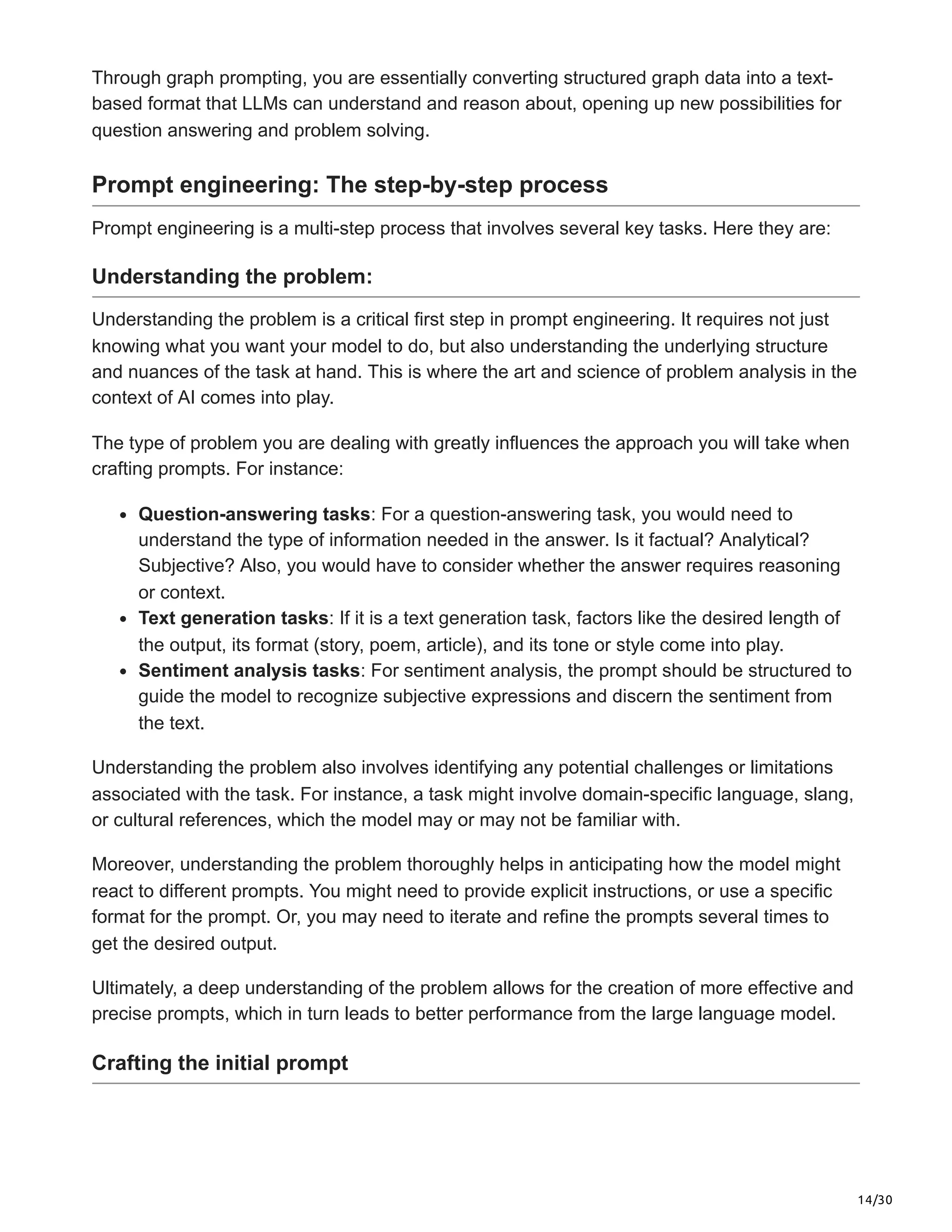 14/30
Through graph prompting, you are essentially converting structured graph data into a text-
based format that LLMs can understand and reason about, opening up new possibilities for
question answering and problem solving.
Prompt engineering: The step-by-step process
Prompt engineering is a multi-step process that involves several key tasks. Here they are:
Understanding the problem:
Understanding the problem is a critical first step in prompt engineering. It requires not just
knowing what you want your model to do, but also understanding the underlying structure
and nuances of the task at hand. This is where the art and science of problem analysis in the
context of AI comes into play.
The type of problem you are dealing with greatly influences the approach you will take when
crafting prompts. For instance:
Question-answering tasks: For a question-answering task, you would need to
understand the type of information needed in the answer. Is it factual? Analytical?
Subjective? Also, you would have to consider whether the answer requires reasoning
or context.
Text generation tasks: If it is a text generation task, factors like the desired length of
the output, its format (story, poem, article), and its tone or style come into play.
Sentiment analysis tasks: For sentiment analysis, the prompt should be structured to
guide the model to recognize subjective expressions and discern the sentiment from
the text.
Understanding the problem also involves identifying any potential challenges or limitations
associated with the task. For instance, a task might involve domain-specific language, slang,
or cultural references, which the model may or may not be familiar with.
Moreover, understanding the problem thoroughly helps in anticipating how the model might
react to different prompts. You might need to provide explicit instructions, or use a specific
format for the prompt. Or, you may need to iterate and refine the prompts several times to
get the desired output.
Ultimately, a deep understanding of the problem allows for the creation of more effective and
precise prompts, which in turn leads to better performance from the large language model.
Crafting the initial prompt
 