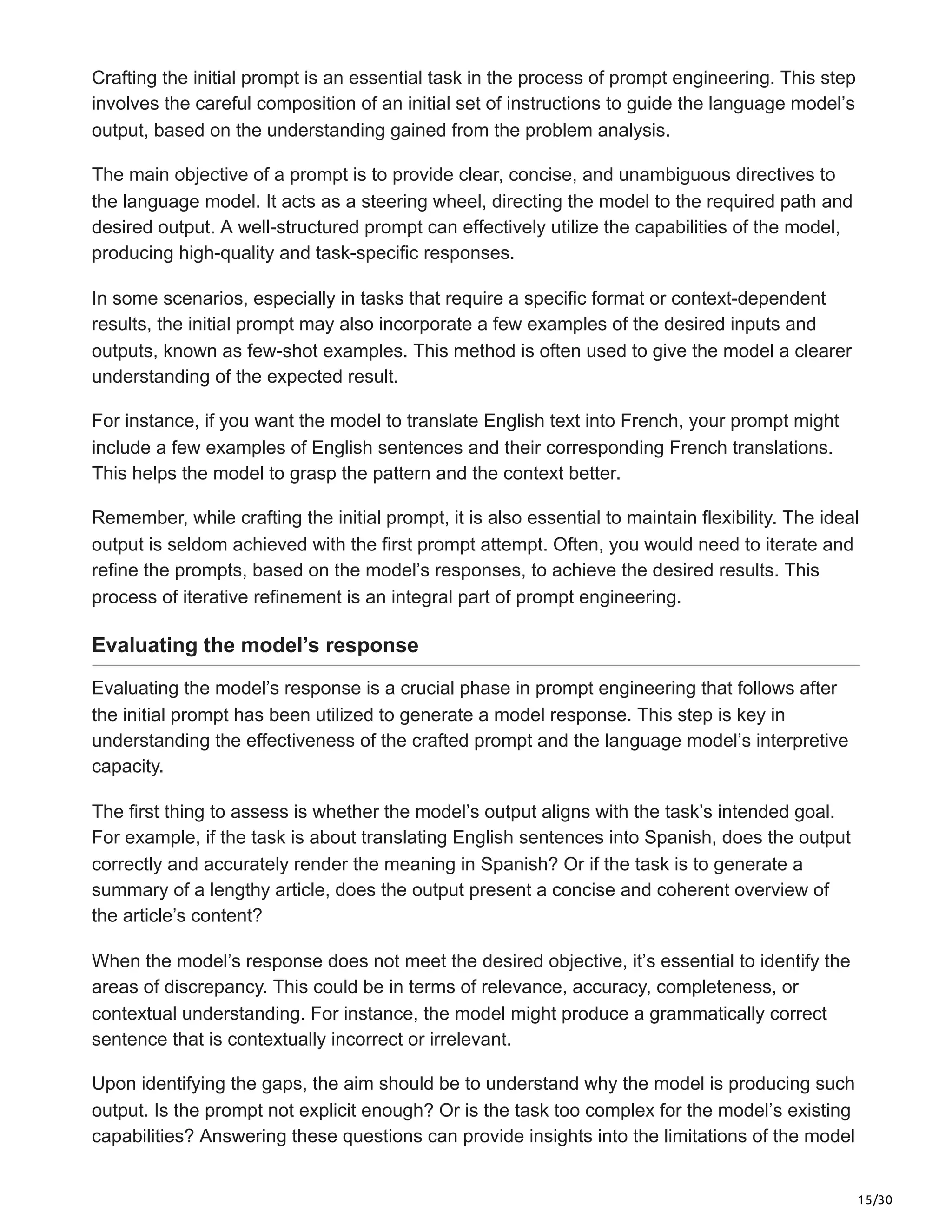 15/30
Crafting the initial prompt is an essential task in the process of prompt engineering. This step
involves the careful composition of an initial set of instructions to guide the language model’s
output, based on the understanding gained from the problem analysis.
The main objective of a prompt is to provide clear, concise, and unambiguous directives to
the language model. It acts as a steering wheel, directing the model to the required path and
desired output. A well-structured prompt can effectively utilize the capabilities of the model,
producing high-quality and task-specific responses.
In some scenarios, especially in tasks that require a specific format or context-dependent
results, the initial prompt may also incorporate a few examples of the desired inputs and
outputs, known as few-shot examples. This method is often used to give the model a clearer
understanding of the expected result.
For instance, if you want the model to translate English text into French, your prompt might
include a few examples of English sentences and their corresponding French translations.
This helps the model to grasp the pattern and the context better.
Remember, while crafting the initial prompt, it is also essential to maintain flexibility. The ideal
output is seldom achieved with the first prompt attempt. Often, you would need to iterate and
refine the prompts, based on the model’s responses, to achieve the desired results. This
process of iterative refinement is an integral part of prompt engineering.
Evaluating the model’s response
Evaluating the model’s response is a crucial phase in prompt engineering that follows after
the initial prompt has been utilized to generate a model response. This step is key in
understanding the effectiveness of the crafted prompt and the language model’s interpretive
capacity.
The first thing to assess is whether the model’s output aligns with the task’s intended goal.
For example, if the task is about translating English sentences into Spanish, does the output
correctly and accurately render the meaning in Spanish? Or if the task is to generate a
summary of a lengthy article, does the output present a concise and coherent overview of
the article’s content?
When the model’s response does not meet the desired objective, it’s essential to identify the
areas of discrepancy. This could be in terms of relevance, accuracy, completeness, or
contextual understanding. For instance, the model might produce a grammatically correct
sentence that is contextually incorrect or irrelevant.
Upon identifying the gaps, the aim should be to understand why the model is producing such
output. Is the prompt not explicit enough? Or is the task too complex for the model’s existing
capabilities? Answering these questions can provide insights into the limitations of the model
 