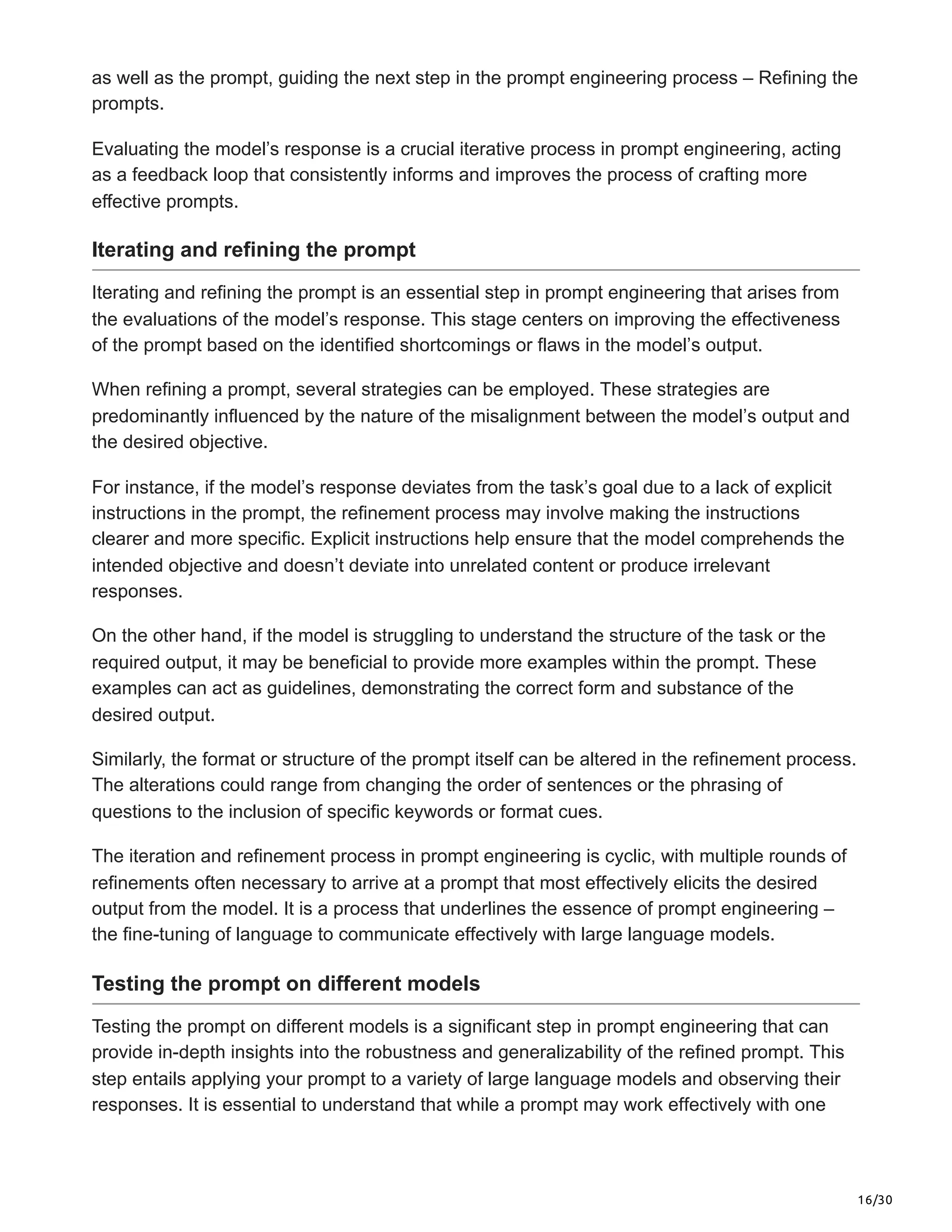 16/30
as well as the prompt, guiding the next step in the prompt engineering process – Refining the
prompts.
Evaluating the model’s response is a crucial iterative process in prompt engineering, acting
as a feedback loop that consistently informs and improves the process of crafting more
effective prompts.
Iterating and refining the prompt
Iterating and refining the prompt is an essential step in prompt engineering that arises from
the evaluations of the model’s response. This stage centers on improving the effectiveness
of the prompt based on the identified shortcomings or flaws in the model’s output.
When refining a prompt, several strategies can be employed. These strategies are
predominantly influenced by the nature of the misalignment between the model’s output and
the desired objective.
For instance, if the model’s response deviates from the task’s goal due to a lack of explicit
instructions in the prompt, the refinement process may involve making the instructions
clearer and more specific. Explicit instructions help ensure that the model comprehends the
intended objective and doesn’t deviate into unrelated content or produce irrelevant
responses.
On the other hand, if the model is struggling to understand the structure of the task or the
required output, it may be beneficial to provide more examples within the prompt. These
examples can act as guidelines, demonstrating the correct form and substance of the
desired output.
Similarly, the format or structure of the prompt itself can be altered in the refinement process.
The alterations could range from changing the order of sentences or the phrasing of
questions to the inclusion of specific keywords or format cues.
The iteration and refinement process in prompt engineering is cyclic, with multiple rounds of
refinements often necessary to arrive at a prompt that most effectively elicits the desired
output from the model. It is a process that underlines the essence of prompt engineering –
the fine-tuning of language to communicate effectively with large language models.
Testing the prompt on different models
Testing the prompt on different models is a significant step in prompt engineering that can
provide in-depth insights into the robustness and generalizability of the refined prompt. This
step entails applying your prompt to a variety of large language models and observing their
responses. It is essential to understand that while a prompt may work effectively with one
 