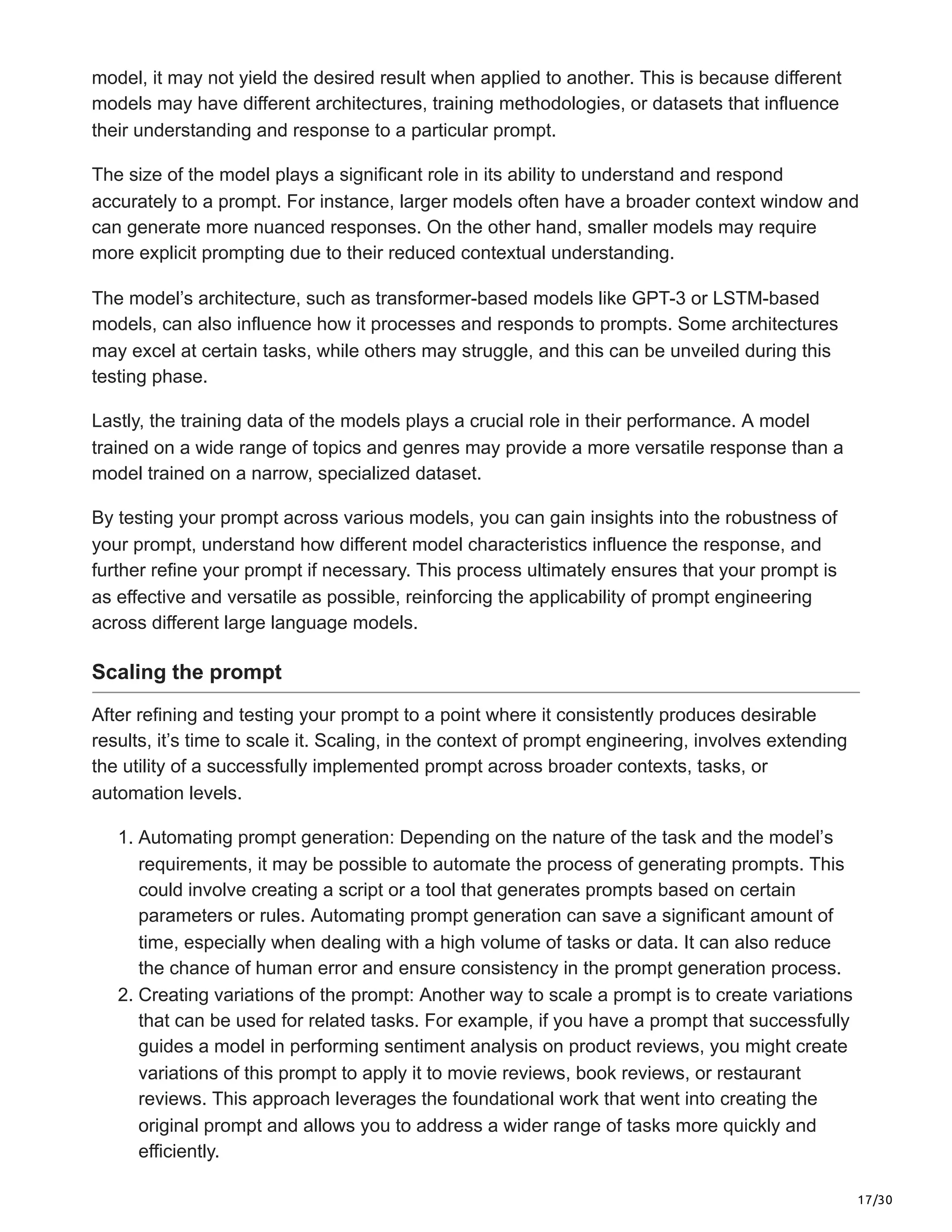 17/30
model, it may not yield the desired result when applied to another. This is because different
models may have different architectures, training methodologies, or datasets that influence
their understanding and response to a particular prompt.
The size of the model plays a significant role in its ability to understand and respond
accurately to a prompt. For instance, larger models often have a broader context window and
can generate more nuanced responses. On the other hand, smaller models may require
more explicit prompting due to their reduced contextual understanding.
The model’s architecture, such as transformer-based models like GPT-3 or LSTM-based
models, can also influence how it processes and responds to prompts. Some architectures
may excel at certain tasks, while others may struggle, and this can be unveiled during this
testing phase.
Lastly, the training data of the models plays a crucial role in their performance. A model
trained on a wide range of topics and genres may provide a more versatile response than a
model trained on a narrow, specialized dataset.
By testing your prompt across various models, you can gain insights into the robustness of
your prompt, understand how different model characteristics influence the response, and
further refine your prompt if necessary. This process ultimately ensures that your prompt is
as effective and versatile as possible, reinforcing the applicability of prompt engineering
across different large language models.
Scaling the prompt
After refining and testing your prompt to a point where it consistently produces desirable
results, it’s time to scale it. Scaling, in the context of prompt engineering, involves extending
the utility of a successfully implemented prompt across broader contexts, tasks, or
automation levels.
1. Automating prompt generation: Depending on the nature of the task and the model’s
requirements, it may be possible to automate the process of generating prompts. This
could involve creating a script or a tool that generates prompts based on certain
parameters or rules. Automating prompt generation can save a significant amount of
time, especially when dealing with a high volume of tasks or data. It can also reduce
the chance of human error and ensure consistency in the prompt generation process.
2. Creating variations of the prompt: Another way to scale a prompt is to create variations
that can be used for related tasks. For example, if you have a prompt that successfully
guides a model in performing sentiment analysis on product reviews, you might create
variations of this prompt to apply it to movie reviews, book reviews, or restaurant
reviews. This approach leverages the foundational work that went into creating the
original prompt and allows you to address a wider range of tasks more quickly and
efficiently.
 