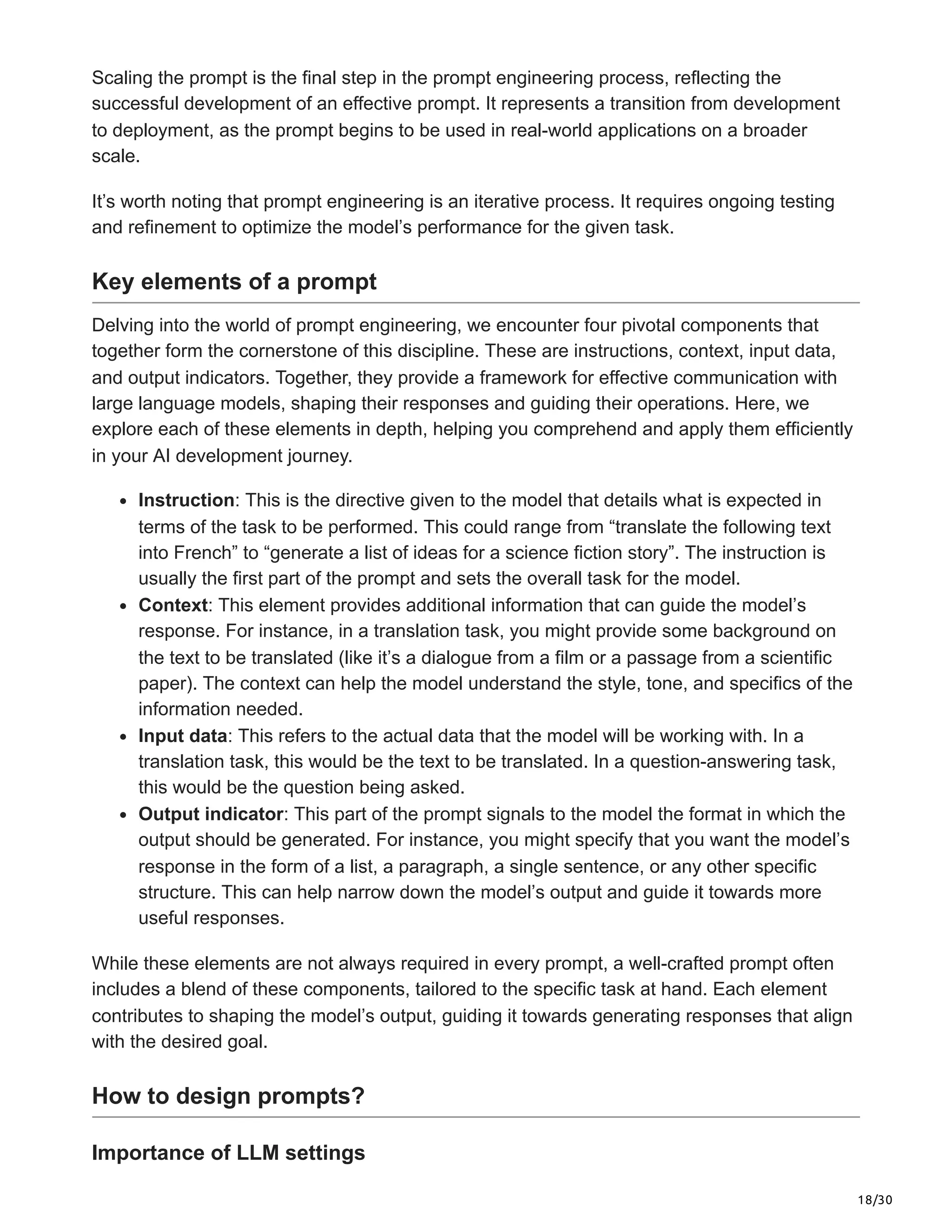 18/30
Scaling the prompt is the final step in the prompt engineering process, reflecting the
successful development of an effective prompt. It represents a transition from development
to deployment, as the prompt begins to be used in real-world applications on a broader
scale.
It’s worth noting that prompt engineering is an iterative process. It requires ongoing testing
and refinement to optimize the model’s performance for the given task.
Key elements of a prompt
Delving into the world of prompt engineering, we encounter four pivotal components that
together form the cornerstone of this discipline. These are instructions, context, input data,
and output indicators. Together, they provide a framework for effective communication with
large language models, shaping their responses and guiding their operations. Here, we
explore each of these elements in depth, helping you comprehend and apply them efficiently
in your AI development journey.
Instruction: This is the directive given to the model that details what is expected in
terms of the task to be performed. This could range from “translate the following text
into French” to “generate a list of ideas for a science fiction story”. The instruction is
usually the first part of the prompt and sets the overall task for the model.
Context: This element provides additional information that can guide the model’s
response. For instance, in a translation task, you might provide some background on
the text to be translated (like it’s a dialogue from a film or a passage from a scientific
paper). The context can help the model understand the style, tone, and specifics of the
information needed.
Input data: This refers to the actual data that the model will be working with. In a
translation task, this would be the text to be translated. In a question-answering task,
this would be the question being asked.
Output indicator: This part of the prompt signals to the model the format in which the
output should be generated. For instance, you might specify that you want the model’s
response in the form of a list, a paragraph, a single sentence, or any other specific
structure. This can help narrow down the model’s output and guide it towards more
useful responses.
While these elements are not always required in every prompt, a well-crafted prompt often
includes a blend of these components, tailored to the specific task at hand. Each element
contributes to shaping the model’s output, guiding it towards generating responses that align
with the desired goal.
How to design prompts?
Importance of LLM settings
 