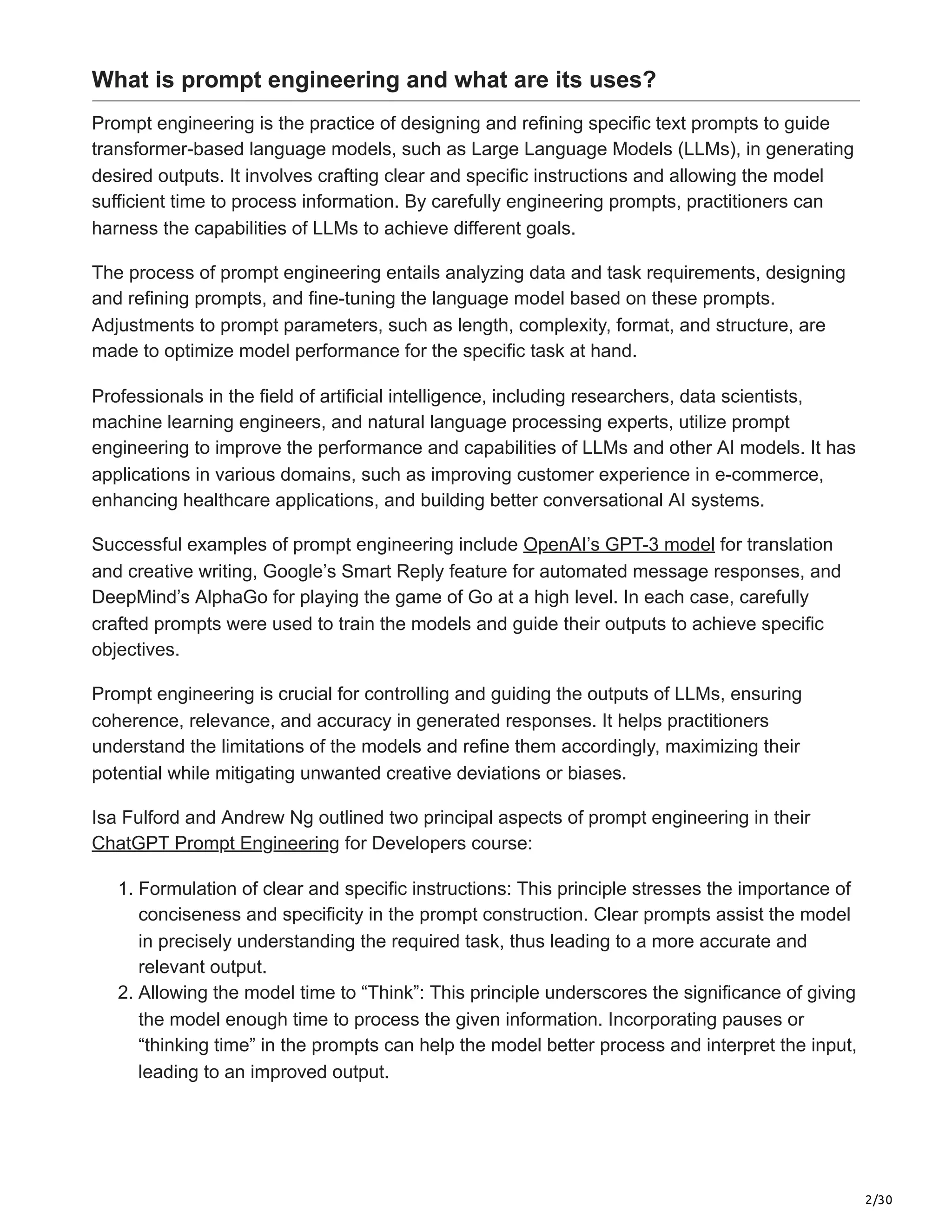 2/30
What is prompt engineering and what are its uses?
Prompt engineering is the practice of designing and refining specific text prompts to guide
transformer-based language models, such as Large Language Models (LLMs), in generating
desired outputs. It involves crafting clear and specific instructions and allowing the model
sufficient time to process information. By carefully engineering prompts, practitioners can
harness the capabilities of LLMs to achieve different goals.
The process of prompt engineering entails analyzing data and task requirements, designing
and refining prompts, and fine-tuning the language model based on these prompts.
Adjustments to prompt parameters, such as length, complexity, format, and structure, are
made to optimize model performance for the specific task at hand.
Professionals in the field of artificial intelligence, including researchers, data scientists,
machine learning engineers, and natural language processing experts, utilize prompt
engineering to improve the performance and capabilities of LLMs and other AI models. It has
applications in various domains, such as improving customer experience in e-commerce,
enhancing healthcare applications, and building better conversational AI systems.
Successful examples of prompt engineering include OpenAI’s GPT-3 model for translation
and creative writing, Google’s Smart Reply feature for automated message responses, and
DeepMind’s AlphaGo for playing the game of Go at a high level. In each case, carefully
crafted prompts were used to train the models and guide their outputs to achieve specific
objectives.
Prompt engineering is crucial for controlling and guiding the outputs of LLMs, ensuring
coherence, relevance, and accuracy in generated responses. It helps practitioners
understand the limitations of the models and refine them accordingly, maximizing their
potential while mitigating unwanted creative deviations or biases.
Isa Fulford and Andrew Ng outlined two principal aspects of prompt engineering in their
ChatGPT Prompt Engineering for Developers course:
1. Formulation of clear and specific instructions: This principle stresses the importance of
conciseness and specificity in the prompt construction. Clear prompts assist the model
in precisely understanding the required task, thus leading to a more accurate and
relevant output.
2. Allowing the model time to “Think”: This principle underscores the significance of giving
the model enough time to process the given information. Incorporating pauses or
“thinking time” in the prompts can help the model better process and interpret the input,
leading to an improved output.
 