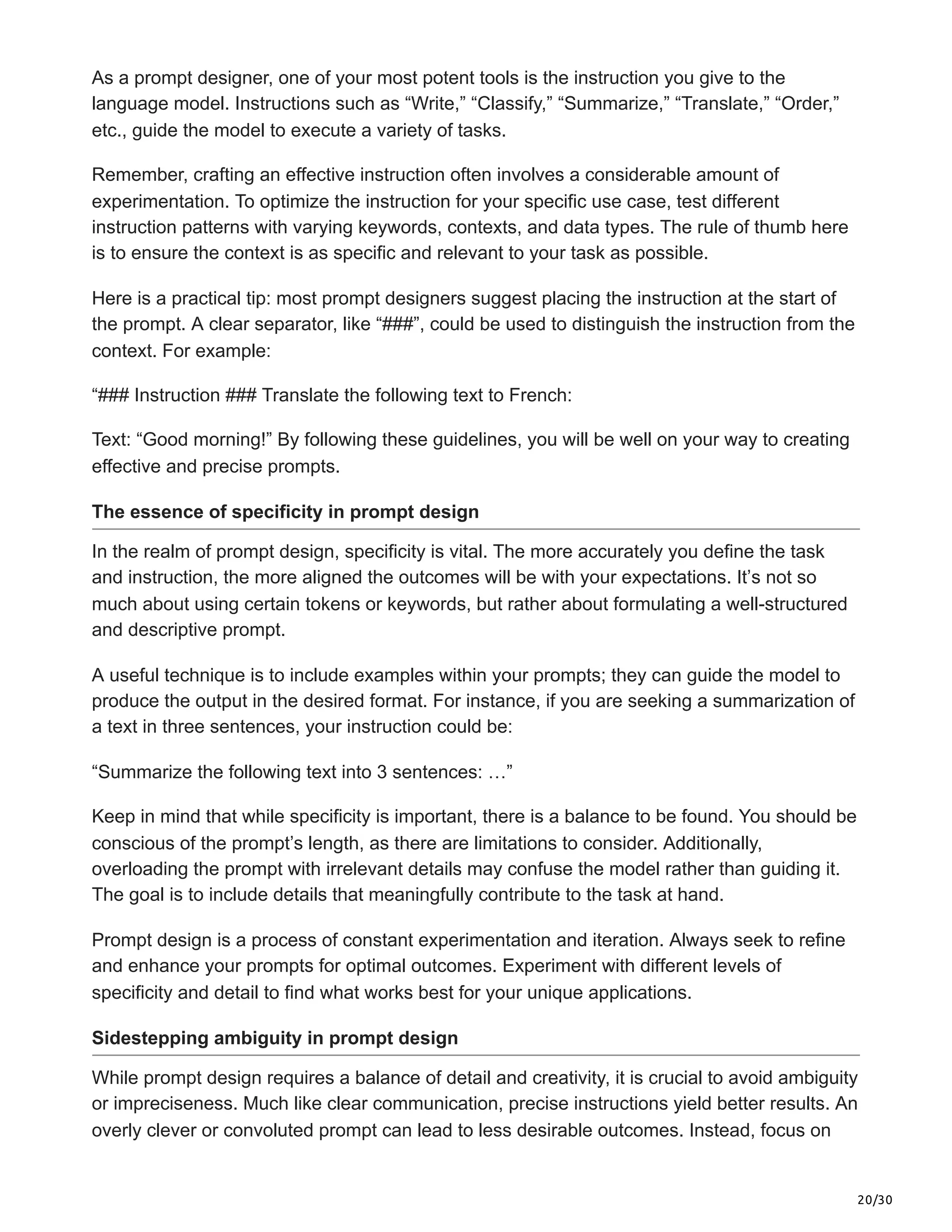 20/30
As a prompt designer, one of your most potent tools is the instruction you give to the
language model. Instructions such as “Write,” “Classify,” “Summarize,” “Translate,” “Order,”
etc., guide the model to execute a variety of tasks.
Remember, crafting an effective instruction often involves a considerable amount of
experimentation. To optimize the instruction for your specific use case, test different
instruction patterns with varying keywords, contexts, and data types. The rule of thumb here
is to ensure the context is as specific and relevant to your task as possible.
Here is a practical tip: most prompt designers suggest placing the instruction at the start of
the prompt. A clear separator, like “###”, could be used to distinguish the instruction from the
context. For example:
“### Instruction ### Translate the following text to French:
Text: “Good morning!” By following these guidelines, you will be well on your way to creating
effective and precise prompts.
The essence of specificity in prompt design
In the realm of prompt design, specificity is vital. The more accurately you define the task
and instruction, the more aligned the outcomes will be with your expectations. It’s not so
much about using certain tokens or keywords, but rather about formulating a well-structured
and descriptive prompt.
A useful technique is to include examples within your prompts; they can guide the model to
produce the output in the desired format. For instance, if you are seeking a summarization of
a text in three sentences, your instruction could be:
“Summarize the following text into 3 sentences: …”
Keep in mind that while specificity is important, there is a balance to be found. You should be
conscious of the prompt’s length, as there are limitations to consider. Additionally,
overloading the prompt with irrelevant details may confuse the model rather than guiding it.
The goal is to include details that meaningfully contribute to the task at hand.
Prompt design is a process of constant experimentation and iteration. Always seek to refine
and enhance your prompts for optimal outcomes. Experiment with different levels of
specificity and detail to find what works best for your unique applications.
Sidestepping ambiguity in prompt design
While prompt design requires a balance of detail and creativity, it is crucial to avoid ambiguity
or impreciseness. Much like clear communication, precise instructions yield better results. An
overly clever or convoluted prompt can lead to less desirable outcomes. Instead, focus on
 