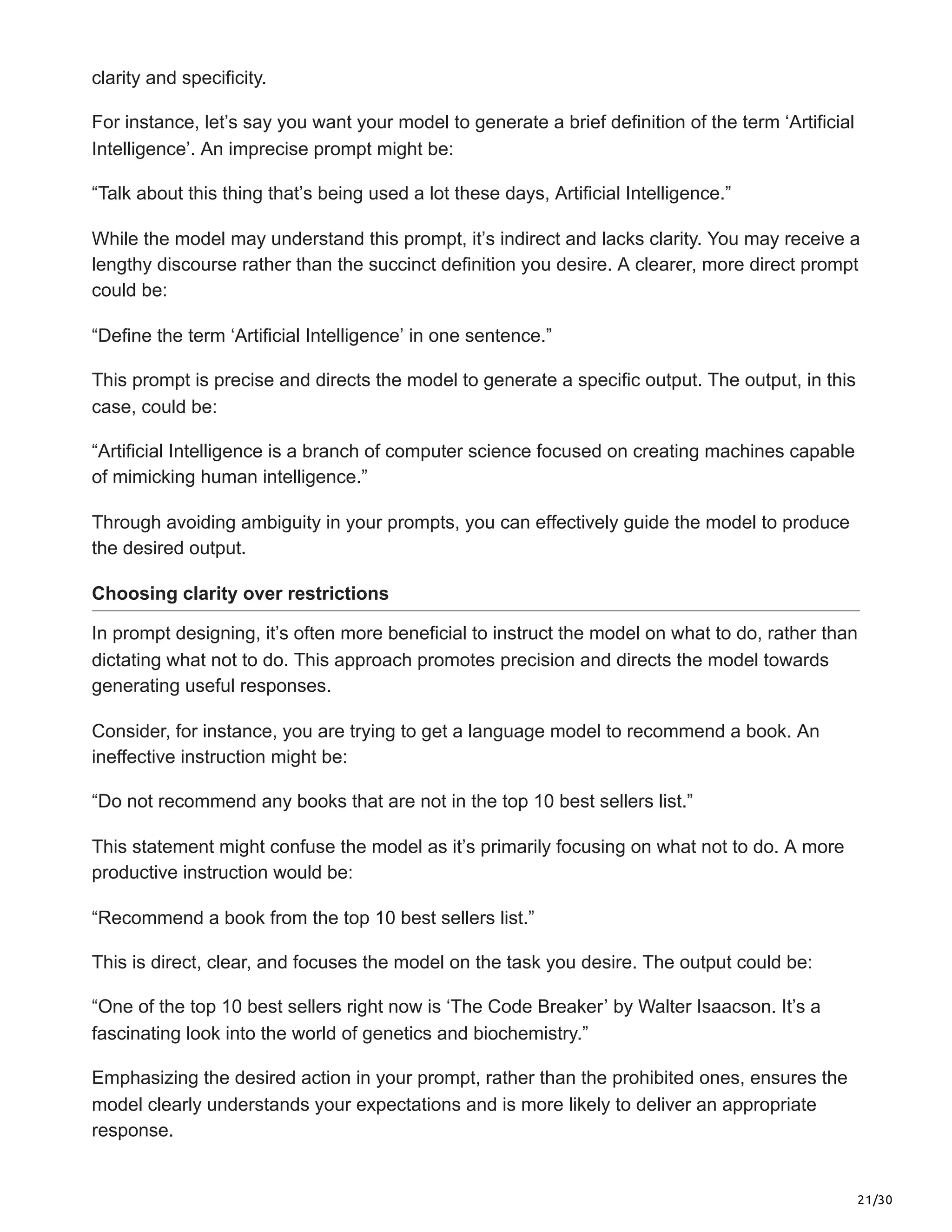 21/30
clarity and specificity.
For instance, let’s say you want your model to generate a brief definition of the term ‘Artificial
Intelligence’. An imprecise prompt might be:
“Talk about this thing that’s being used a lot these days, Artificial Intelligence.”
While the model may understand this prompt, it’s indirect and lacks clarity. You may receive a
lengthy discourse rather than the succinct definition you desire. A clearer, more direct prompt
could be:
“Define the term ‘Artificial Intelligence’ in one sentence.”
This prompt is precise and directs the model to generate a specific output. The output, in this
case, could be:
“Artificial Intelligence is a branch of computer science focused on creating machines capable
of mimicking human intelligence.”
Through avoiding ambiguity in your prompts, you can effectively guide the model to produce
the desired output.
Choosing clarity over restrictions
In prompt designing, it’s often more beneficial to instruct the model on what to do, rather than
dictating what not to do. This approach promotes precision and directs the model towards
generating useful responses.
Consider, for instance, you are trying to get a language model to recommend a book. An
ineffective instruction might be:
“Do not recommend any books that are not in the top 10 best sellers list.”
This statement might confuse the model as it’s primarily focusing on what not to do. A more
productive instruction would be:
“Recommend a book from the top 10 best sellers list.”
This is direct, clear, and focuses the model on the task you desire. The output could be:
“One of the top 10 best sellers right now is ‘The Code Breaker’ by Walter Isaacson. It’s a
fascinating look into the world of genetics and biochemistry.”
Emphasizing the desired action in your prompt, rather than the prohibited ones, ensures the
model clearly understands your expectations and is more likely to deliver an appropriate
response.
 