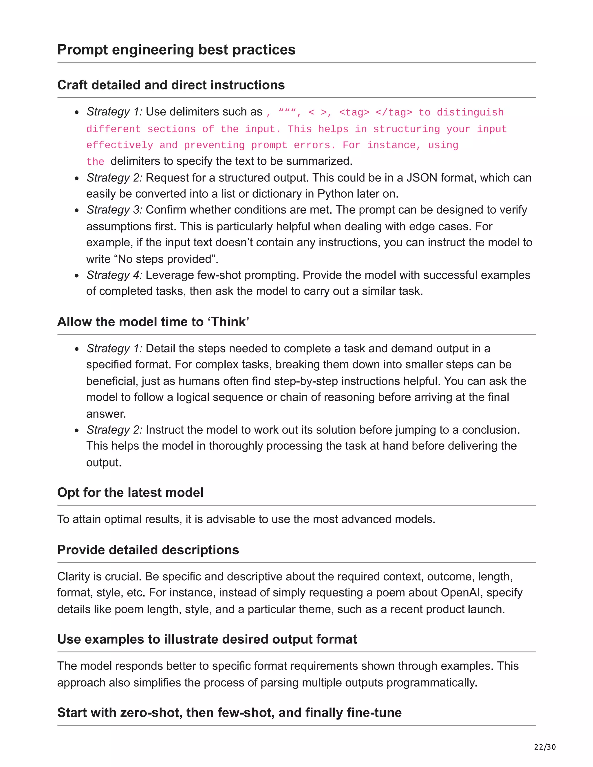 22/30
Prompt engineering best practices
Craft detailed and direct instructions
Strategy 1: Use delimiters such as , “““, < >, <tag> </tag> to distinguish
different sections of the input. This helps in structuring your input
effectively and preventing prompt errors. For instance, using
the delimiters to specify the text to be summarized.
Strategy 2: Request for a structured output. This could be in a JSON format, which can
easily be converted into a list or dictionary in Python later on.
Strategy 3: Confirm whether conditions are met. The prompt can be designed to verify
assumptions first. This is particularly helpful when dealing with edge cases. For
example, if the input text doesn’t contain any instructions, you can instruct the model to
write “No steps provided”.
Strategy 4: Leverage few-shot prompting. Provide the model with successful examples
of completed tasks, then ask the model to carry out a similar task.
Allow the model time to ‘Think’
Strategy 1: Detail the steps needed to complete a task and demand output in a
specified format. For complex tasks, breaking them down into smaller steps can be
beneficial, just as humans often find step-by-step instructions helpful. You can ask the
model to follow a logical sequence or chain of reasoning before arriving at the final
answer.
Strategy 2: Instruct the model to work out its solution before jumping to a conclusion.
This helps the model in thoroughly processing the task at hand before delivering the
output.
Opt for the latest model
To attain optimal results, it is advisable to use the most advanced models.
Provide detailed descriptions
Clarity is crucial. Be specific and descriptive about the required context, outcome, length,
format, style, etc. For instance, instead of simply requesting a poem about OpenAI, specify
details like poem length, style, and a particular theme, such as a recent product launch.
Use examples to illustrate desired output format
The model responds better to specific format requirements shown through examples. This
approach also simplifies the process of parsing multiple outputs programmatically.
Start with zero-shot, then few-shot, and finally fine-tune
 