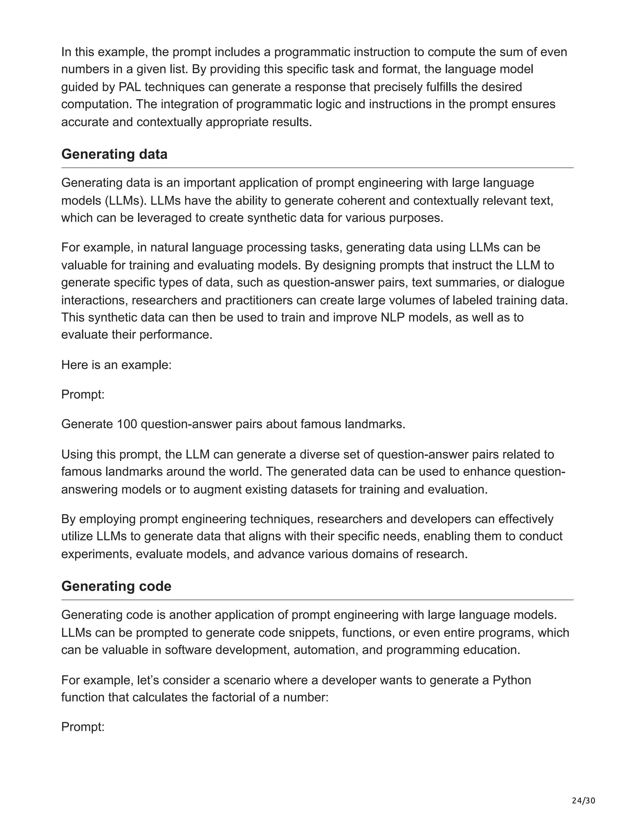 24/30
In this example, the prompt includes a programmatic instruction to compute the sum of even
numbers in a given list. By providing this specific task and format, the language model
guided by PAL techniques can generate a response that precisely fulfills the desired
computation. The integration of programmatic logic and instructions in the prompt ensures
accurate and contextually appropriate results.
Generating data
Generating data is an important application of prompt engineering with large language
models (LLMs). LLMs have the ability to generate coherent and contextually relevant text,
which can be leveraged to create synthetic data for various purposes.
For example, in natural language processing tasks, generating data using LLMs can be
valuable for training and evaluating models. By designing prompts that instruct the LLM to
generate specific types of data, such as question-answer pairs, text summaries, or dialogue
interactions, researchers and practitioners can create large volumes of labeled training data.
This synthetic data can then be used to train and improve NLP models, as well as to
evaluate their performance.
Here is an example:
Prompt:
Generate 100 question-answer pairs about famous landmarks.
Using this prompt, the LLM can generate a diverse set of question-answer pairs related to
famous landmarks around the world. The generated data can be used to enhance question-
answering models or to augment existing datasets for training and evaluation.
By employing prompt engineering techniques, researchers and developers can effectively
utilize LLMs to generate data that aligns with their specific needs, enabling them to conduct
experiments, evaluate models, and advance various domains of research.
Generating code
Generating code is another application of prompt engineering with large language models.
LLMs can be prompted to generate code snippets, functions, or even entire programs, which
can be valuable in software development, automation, and programming education.
For example, let’s consider a scenario where a developer wants to generate a Python
function that calculates the factorial of a number:
Prompt:
 