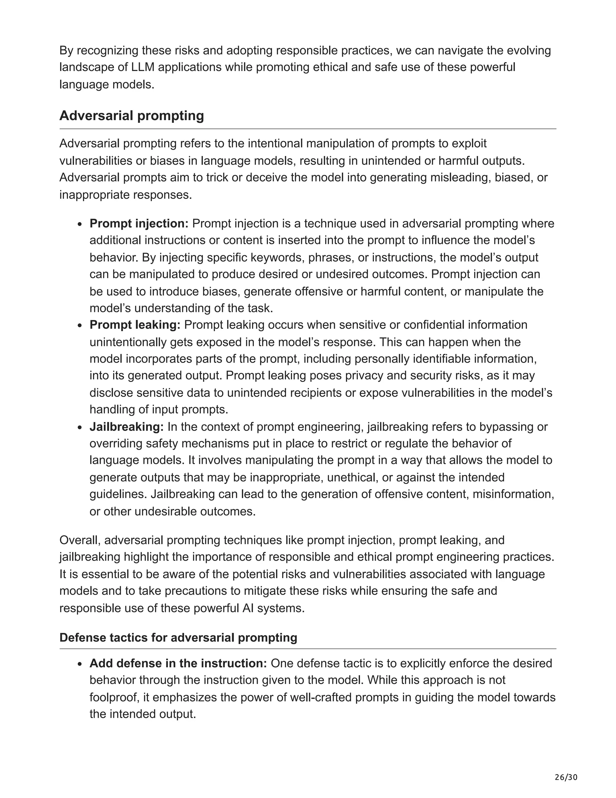 26/30
By recognizing these risks and adopting responsible practices, we can navigate the evolving
landscape of LLM applications while promoting ethical and safe use of these powerful
language models.
Adversarial prompting
Adversarial prompting refers to the intentional manipulation of prompts to exploit
vulnerabilities or biases in language models, resulting in unintended or harmful outputs.
Adversarial prompts aim to trick or deceive the model into generating misleading, biased, or
inappropriate responses.
Prompt injection: Prompt injection is a technique used in adversarial prompting where
additional instructions or content is inserted into the prompt to influence the model’s
behavior. By injecting specific keywords, phrases, or instructions, the model’s output
can be manipulated to produce desired or undesired outcomes. Prompt injection can
be used to introduce biases, generate offensive or harmful content, or manipulate the
model’s understanding of the task.
Prompt leaking: Prompt leaking occurs when sensitive or confidential information
unintentionally gets exposed in the model’s response. This can happen when the
model incorporates parts of the prompt, including personally identifiable information,
into its generated output. Prompt leaking poses privacy and security risks, as it may
disclose sensitive data to unintended recipients or expose vulnerabilities in the model’s
handling of input prompts.
Jailbreaking: In the context of prompt engineering, jailbreaking refers to bypassing or
overriding safety mechanisms put in place to restrict or regulate the behavior of
language models. It involves manipulating the prompt in a way that allows the model to
generate outputs that may be inappropriate, unethical, or against the intended
guidelines. Jailbreaking can lead to the generation of offensive content, misinformation,
or other undesirable outcomes.
Overall, adversarial prompting techniques like prompt injection, prompt leaking, and
jailbreaking highlight the importance of responsible and ethical prompt engineering practices.
It is essential to be aware of the potential risks and vulnerabilities associated with language
models and to take precautions to mitigate these risks while ensuring the safe and
responsible use of these powerful AI systems.
Defense tactics for adversarial prompting
Add defense in the instruction: One defense tactic is to explicitly enforce the desired
behavior through the instruction given to the model. While this approach is not
foolproof, it emphasizes the power of well-crafted prompts in guiding the model towards
the intended output.
 