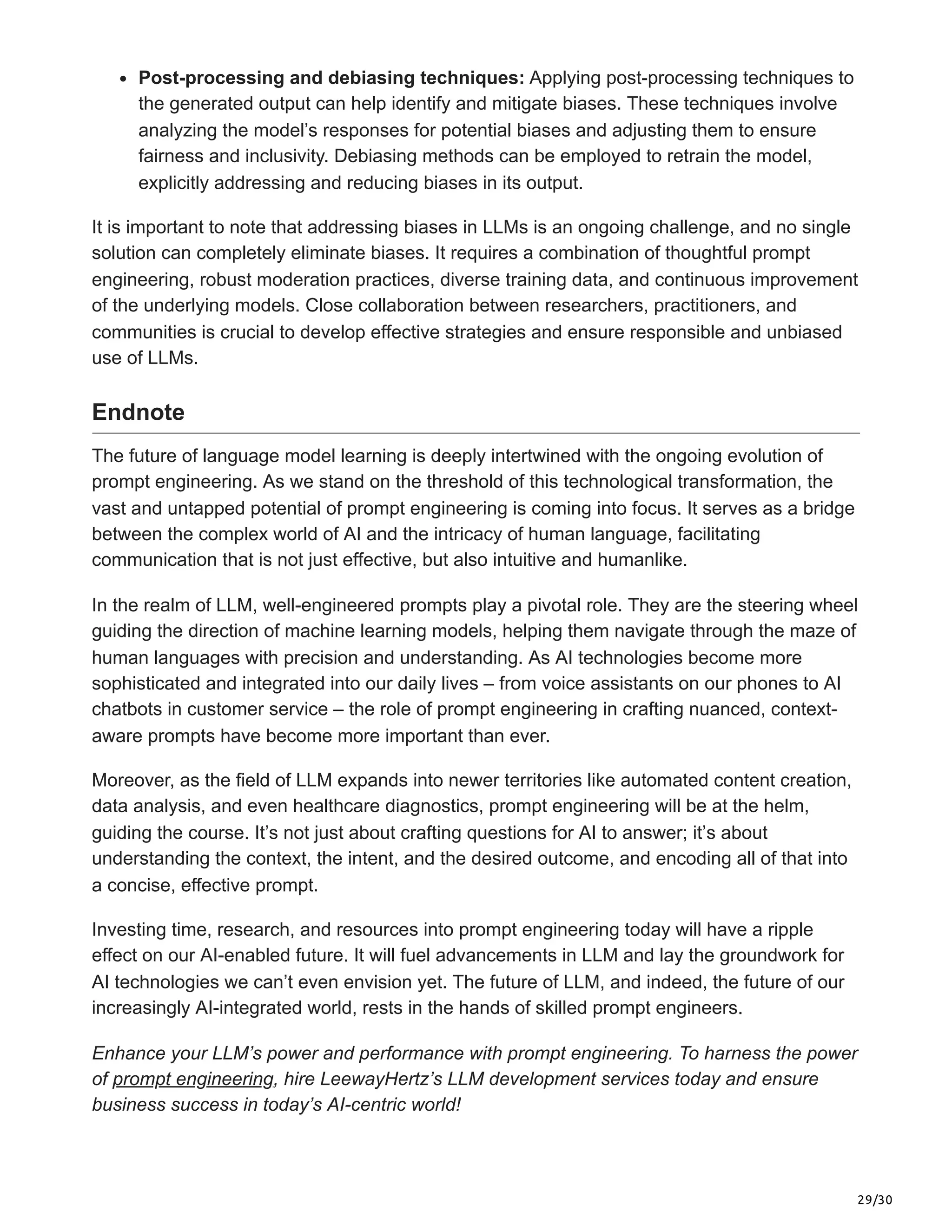 29/30
Post-processing and debiasing techniques: Applying post-processing techniques to
the generated output can help identify and mitigate biases. These techniques involve
analyzing the model’s responses for potential biases and adjusting them to ensure
fairness and inclusivity. Debiasing methods can be employed to retrain the model,
explicitly addressing and reducing biases in its output.
It is important to note that addressing biases in LLMs is an ongoing challenge, and no single
solution can completely eliminate biases. It requires a combination of thoughtful prompt
engineering, robust moderation practices, diverse training data, and continuous improvement
of the underlying models. Close collaboration between researchers, practitioners, and
communities is crucial to develop effective strategies and ensure responsible and unbiased
use of LLMs.
Endnote
The future of language model learning is deeply intertwined with the ongoing evolution of
prompt engineering. As we stand on the threshold of this technological transformation, the
vast and untapped potential of prompt engineering is coming into focus. It serves as a bridge
between the complex world of AI and the intricacy of human language, facilitating
communication that is not just effective, but also intuitive and humanlike.
In the realm of LLM, well-engineered prompts play a pivotal role. They are the steering wheel
guiding the direction of machine learning models, helping them navigate through the maze of
human languages with precision and understanding. As AI technologies become more
sophisticated and integrated into our daily lives – from voice assistants on our phones to AI
chatbots in customer service – the role of prompt engineering in crafting nuanced, context-
aware prompts have become more important than ever.
Moreover, as the field of LLM expands into newer territories like automated content creation,
data analysis, and even healthcare diagnostics, prompt engineering will be at the helm,
guiding the course. It’s not just about crafting questions for AI to answer; it’s about
understanding the context, the intent, and the desired outcome, and encoding all of that into
a concise, effective prompt.
Investing time, research, and resources into prompt engineering today will have a ripple
effect on our AI-enabled future. It will fuel advancements in LLM and lay the groundwork for
AI technologies we can’t even envision yet. The future of LLM, and indeed, the future of our
increasingly AI-integrated world, rests in the hands of skilled prompt engineers.
Enhance your LLM’s power and performance with prompt engineering. To harness the power
of prompt engineering, hire LeewayHertz’s LLM development services today and ensure
business success in today’s AI-centric world!
 