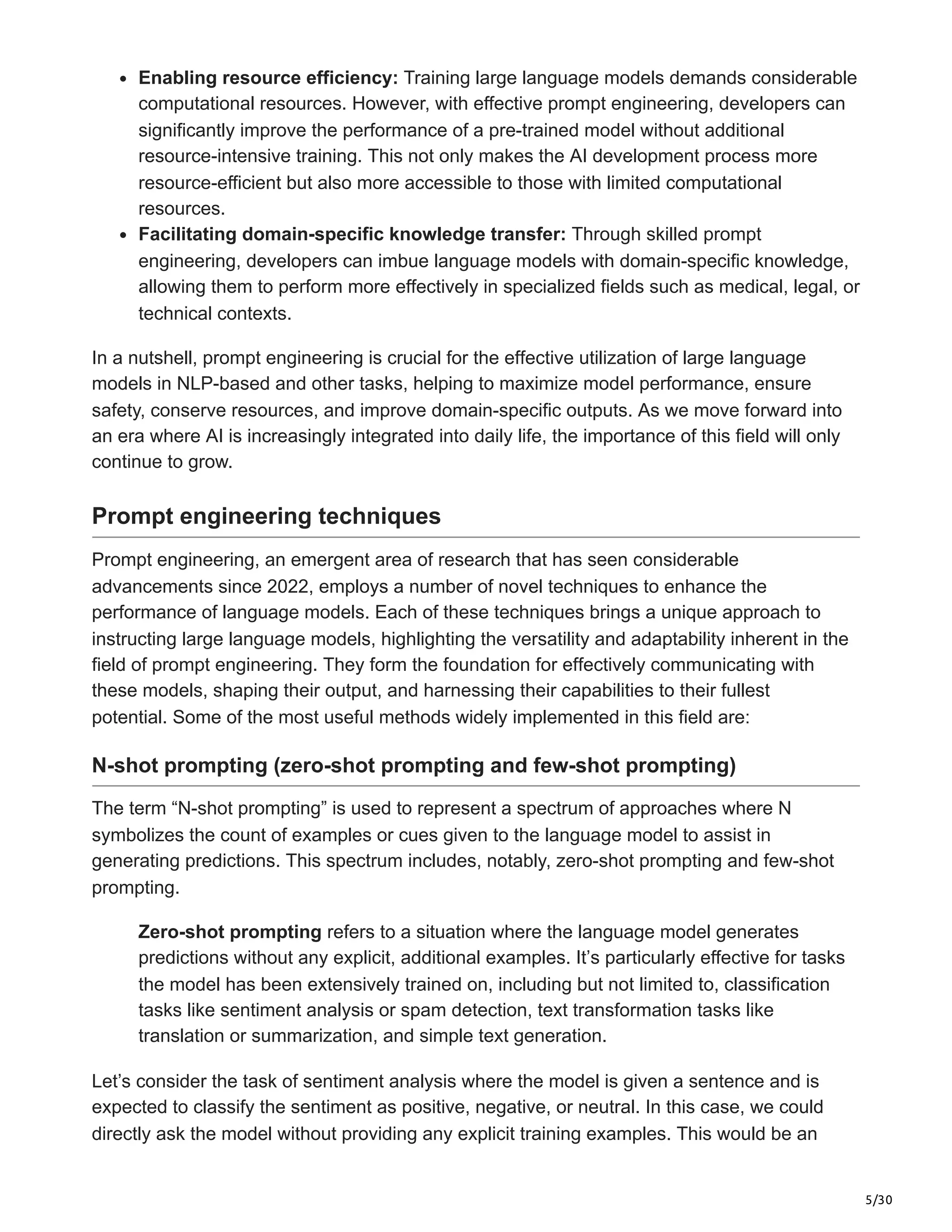 5/30
Enabling resource efficiency: Training large language models demands considerable
computational resources. However, with effective prompt engineering, developers can
significantly improve the performance of a pre-trained model without additional
resource-intensive training. This not only makes the AI development process more
resource-efficient but also more accessible to those with limited computational
resources.
Facilitating domain-specific knowledge transfer: Through skilled prompt
engineering, developers can imbue language models with domain-specific knowledge,
allowing them to perform more effectively in specialized fields such as medical, legal, or
technical contexts.
In a nutshell, prompt engineering is crucial for the effective utilization of large language
models in NLP-based and other tasks, helping to maximize model performance, ensure
safety, conserve resources, and improve domain-specific outputs. As we move forward into
an era where AI is increasingly integrated into daily life, the importance of this field will only
continue to grow.
Prompt engineering techniques
Prompt engineering, an emergent area of research that has seen considerable
advancements since 2022, employs a number of novel techniques to enhance the
performance of language models. Each of these techniques brings a unique approach to
instructing large language models, highlighting the versatility and adaptability inherent in the
field of prompt engineering. They form the foundation for effectively communicating with
these models, shaping their output, and harnessing their capabilities to their fullest
potential. Some of the most useful methods widely implemented in this field are:
N-shot prompting (zero-shot prompting and few-shot prompting)
The term “N-shot prompting” is used to represent a spectrum of approaches where N
symbolizes the count of examples or cues given to the language model to assist in
generating predictions. This spectrum includes, notably, zero-shot prompting and few-shot
prompting.
Zero-shot prompting refers to a situation where the language model generates
predictions without any explicit, additional examples. It’s particularly effective for tasks
the model has been extensively trained on, including but not limited to, classification
tasks like sentiment analysis or spam detection, text transformation tasks like
translation or summarization, and simple text generation.
Let’s consider the task of sentiment analysis where the model is given a sentence and is
expected to classify the sentiment as positive, negative, or neutral. In this case, we could
directly ask the model without providing any explicit training examples. This would be an
 